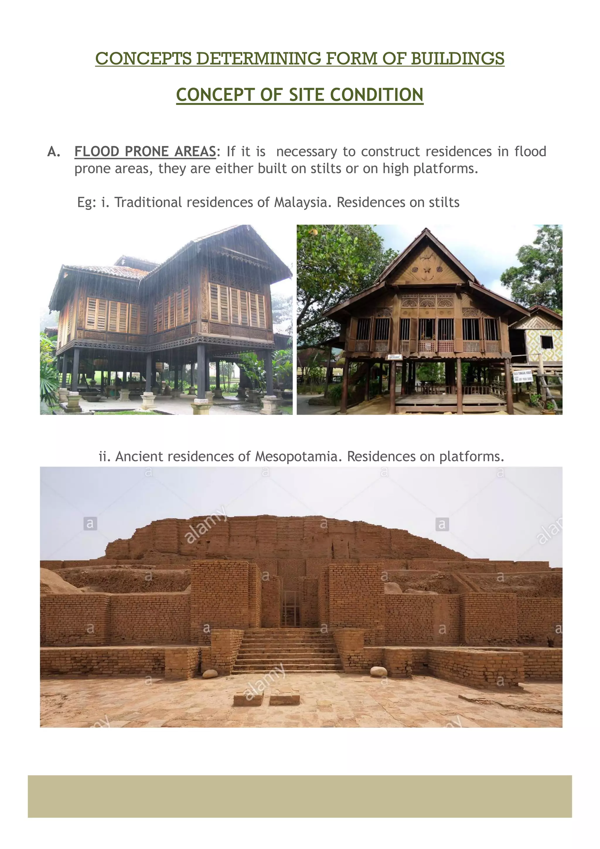 A. FLOOD PRONE AREAS: If it is necessary to construct residences in flood
prone areas, they are either built on stilts or on high platforms.
Eg: i. Traditional residences of Malaysia. Residences on stilts
ii. Ancient residences of Mesopotamia. Residences on platforms.
CONCEPT OF SITE CONDITION
CONCEPTS DETERMINING FORM OF BUILDINGS
 