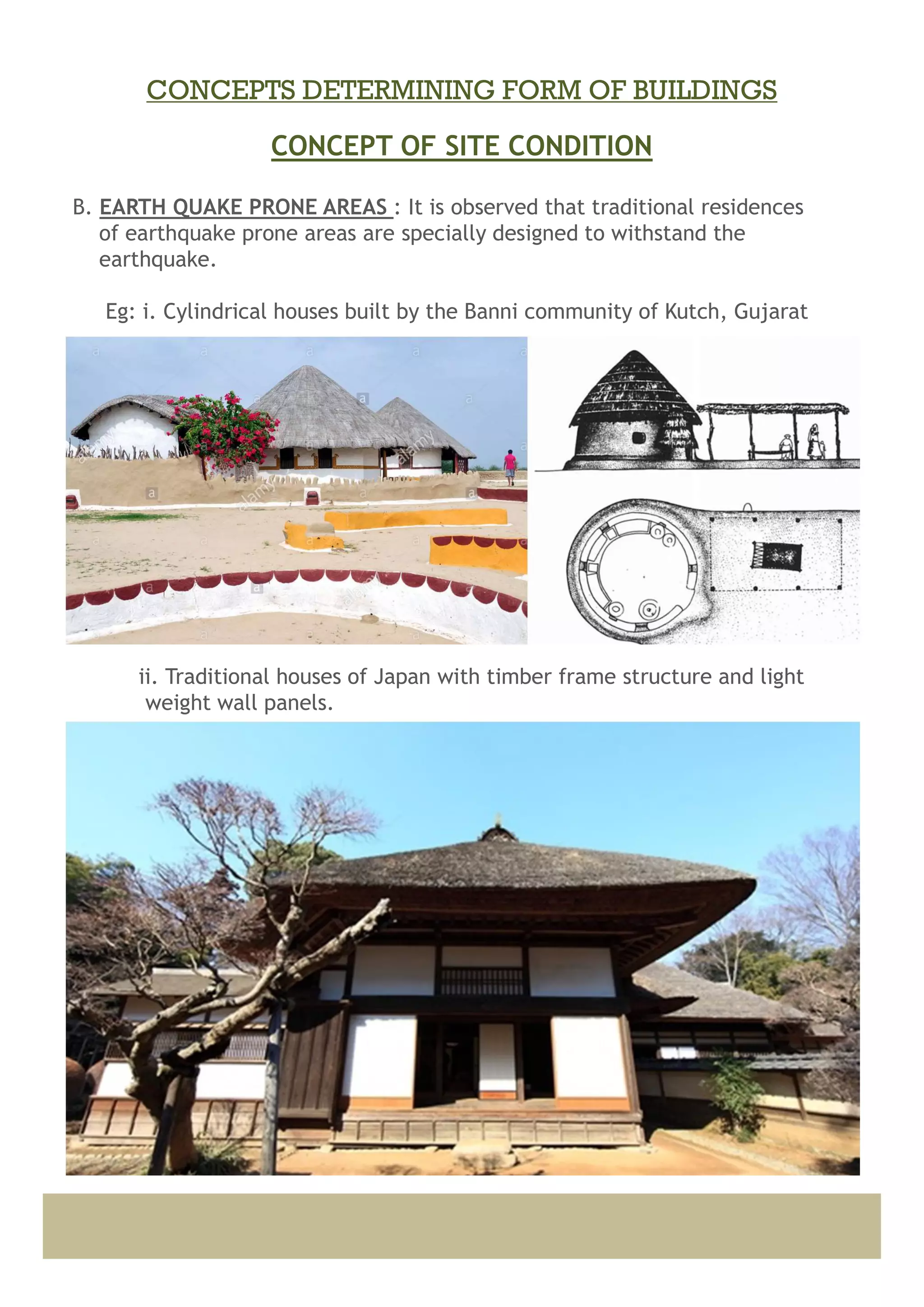B. EARTH QUAKE PRONE AREAS : It is observed that traditional residences
of earthquake prone areas are specially designed to withstand the
earthquake.
Eg: i. Cylindrical houses built by the Banni community of Kutch, Gujarat
ii. Traditional houses of Japan with timber frame structure and light
weight wall panels.
CONCEPT OF SITE CONDITION
CONCEPTS DETERMINING FORM OF BUILDINGS
 