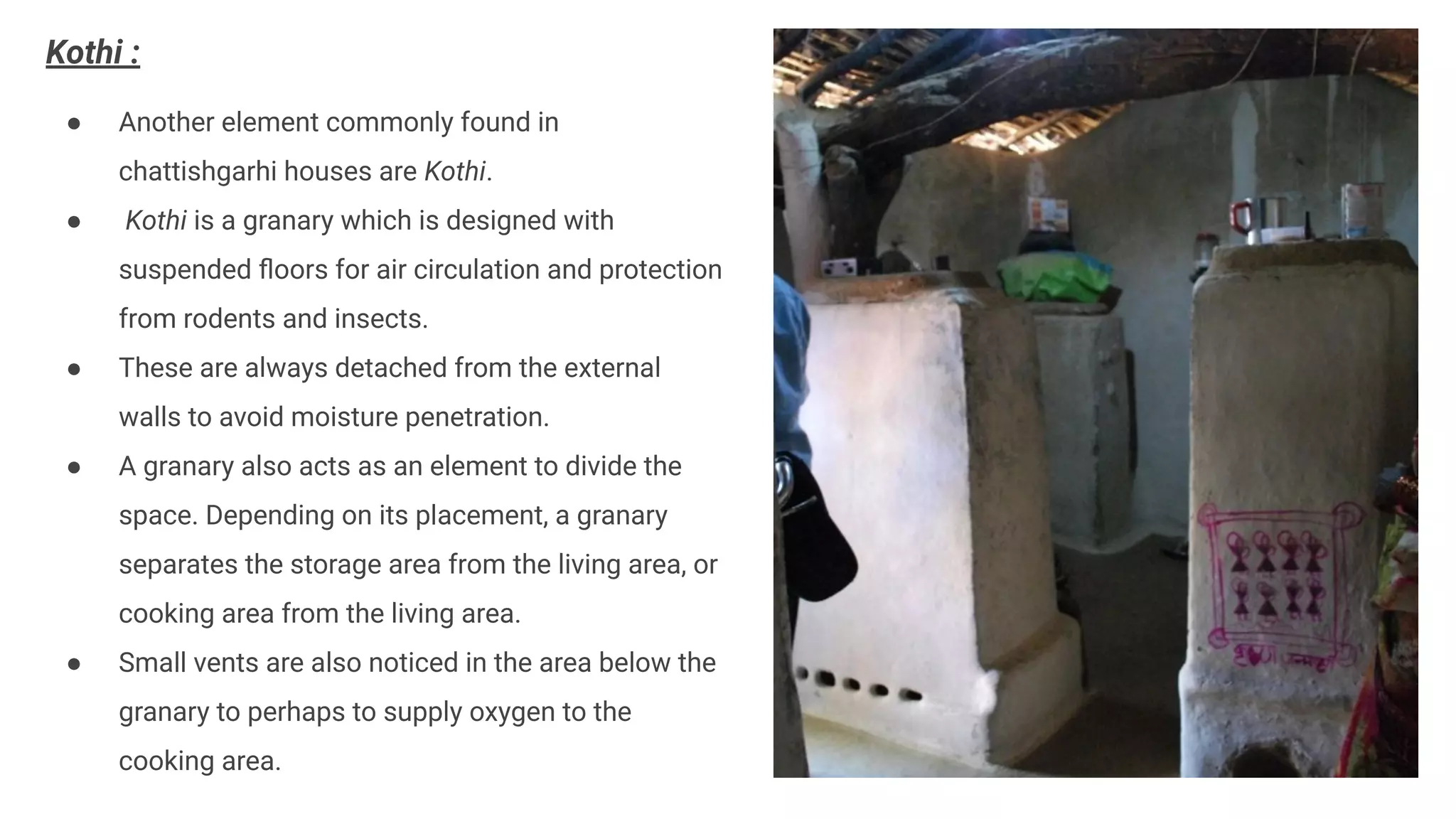 Kothi :
● Another element commonly found in
chattishgarhi houses are Kothi.
● Kothi is a granary which is designed with
suspended ﬂoors for air circulation and protection
from rodents and insects.
● These are always detached from the external
walls to avoid moisture penetration.
● A granary also acts as an element to divide the
space. Depending on its placement, a granary
separates the storage area from the living area, or
cooking area from the living area.
● Small vents are also noticed in the area below the
granary to perhaps to supply oxygen to the
cooking area.
 