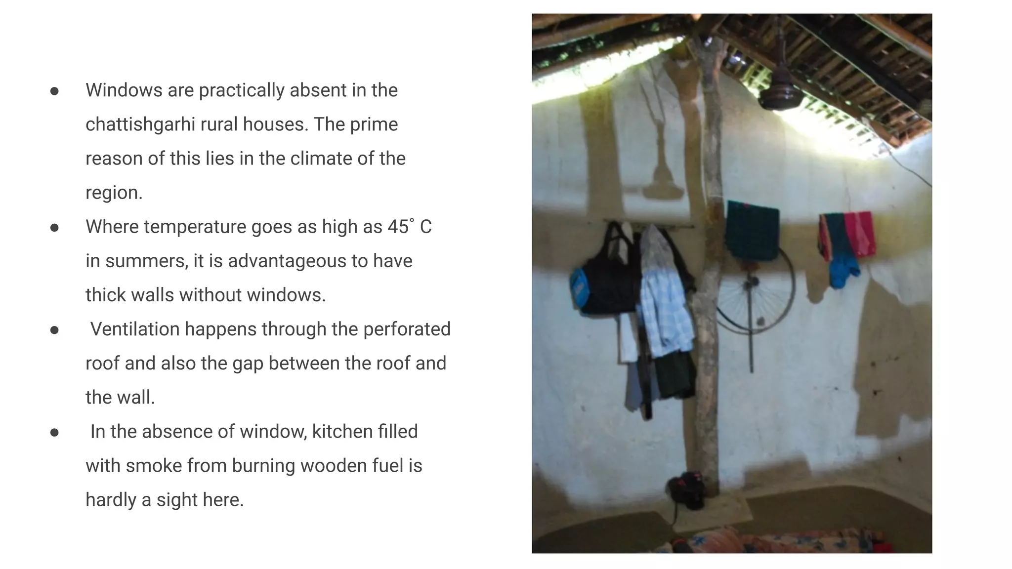 ● Windows are practically absent in the
chattishgarhi rural houses. The prime
reason of this lies in the climate of the
region.
● Where temperature goes as high as 45˚ C
in summers, it is advantageous to have
thick walls without windows.
● Ventilation happens through the perforated
roof and also the gap between the roof and
the wall.
● In the absence of window, kitchen ﬁlled
with smoke from burning wooden fuel is
hardly a sight here.
 