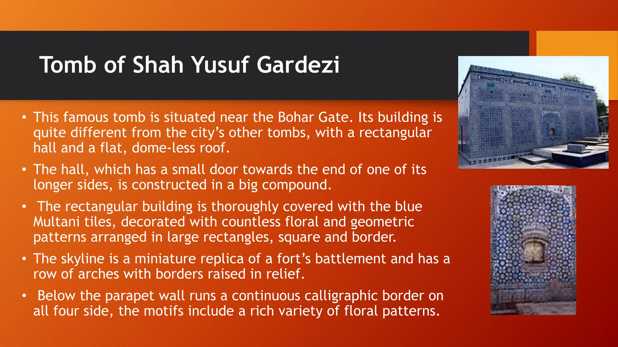 Tomb of Shah Yusuf Gardezi
• This famous tomb is situated near the Bohar Gate. Its building is
quite different from the city’s other tombs, with a rectangular
hall and a flat, dome-less roof.
• The hall, which has a small door towards the end of one of its
longer sides, is constructed in a big compound.
• The rectangular building is thoroughly covered with the blue
Multani tiles, decorated with countless floral and geometric
patterns arranged in large rectangles, square and border.
• The skyline is a miniature replica of a fort’s battlement and has a
row of arches with borders raised in relief.
• Below the parapet wall runs a continuous calligraphic border on
all four side, the motifs include a rich variety of floral patterns.
 