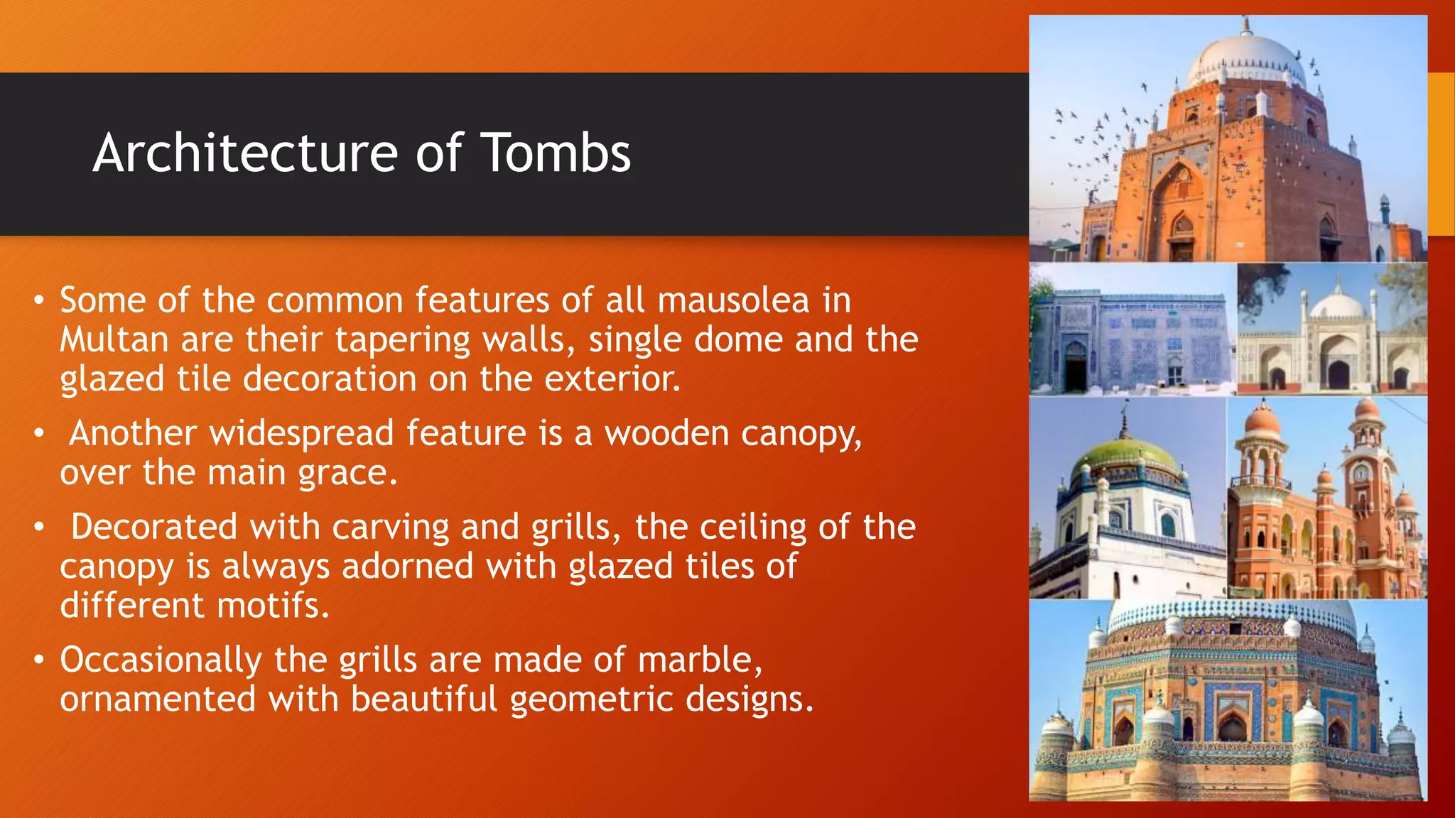Architecture of Tombs
• Some of the common features of all mausolea in
Multan are their tapering walls, single dome and the
glazed tile decoration on the exterior.
• Another widespread feature is a wooden canopy,
over the main grace.
• Decorated with carving and grills, the ceiling of the
canopy is always adorned with glazed tiles of
different motifs.
• Occasionally the grills are made of marble,
ornamented with beautiful geometric designs.
 