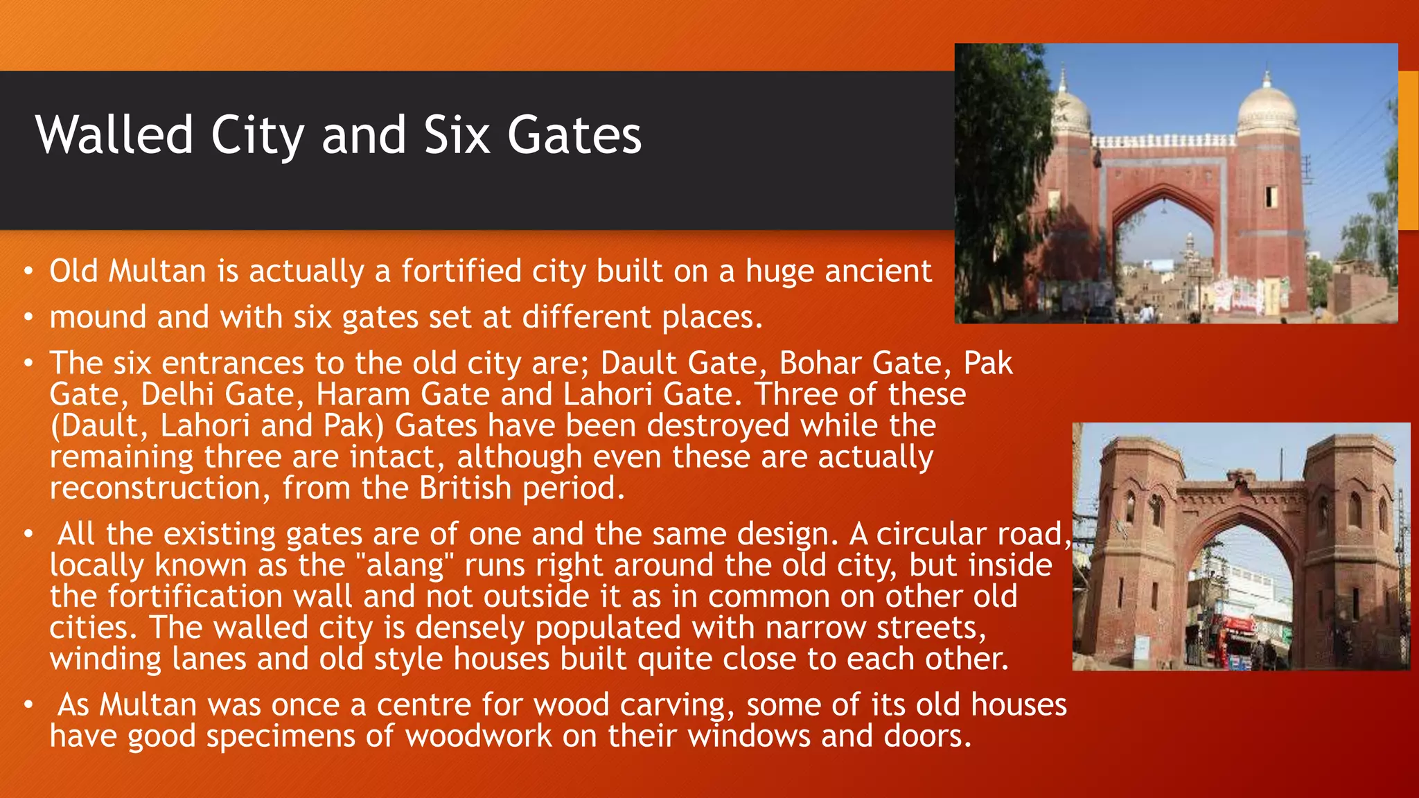 Walled City and Six Gates
• Old Multan is actually a fortified city built on a huge ancient
• mound and with six gates set at different places.
• The six entrances to the old city are; Dault Gate, Bohar Gate, Pak
Gate, Delhi Gate, Haram Gate and Lahori Gate. Three of these
(Dault, Lahori and Pak) Gates have been destroyed while the
remaining three are intact, although even these are actually
reconstruction, from the British period.
• All the existing gates are of one and the same design. A circular road,
locally known as the "alang" runs right around the old city, but inside
the fortification wall and not outside it as in common on other old
cities. The walled city is densely populated with narrow streets,
winding lanes and old style houses built quite close to each other.
• As Multan was once a centre for wood carving, some of its old houses
have good specimens of woodwork on their windows and doors.
 