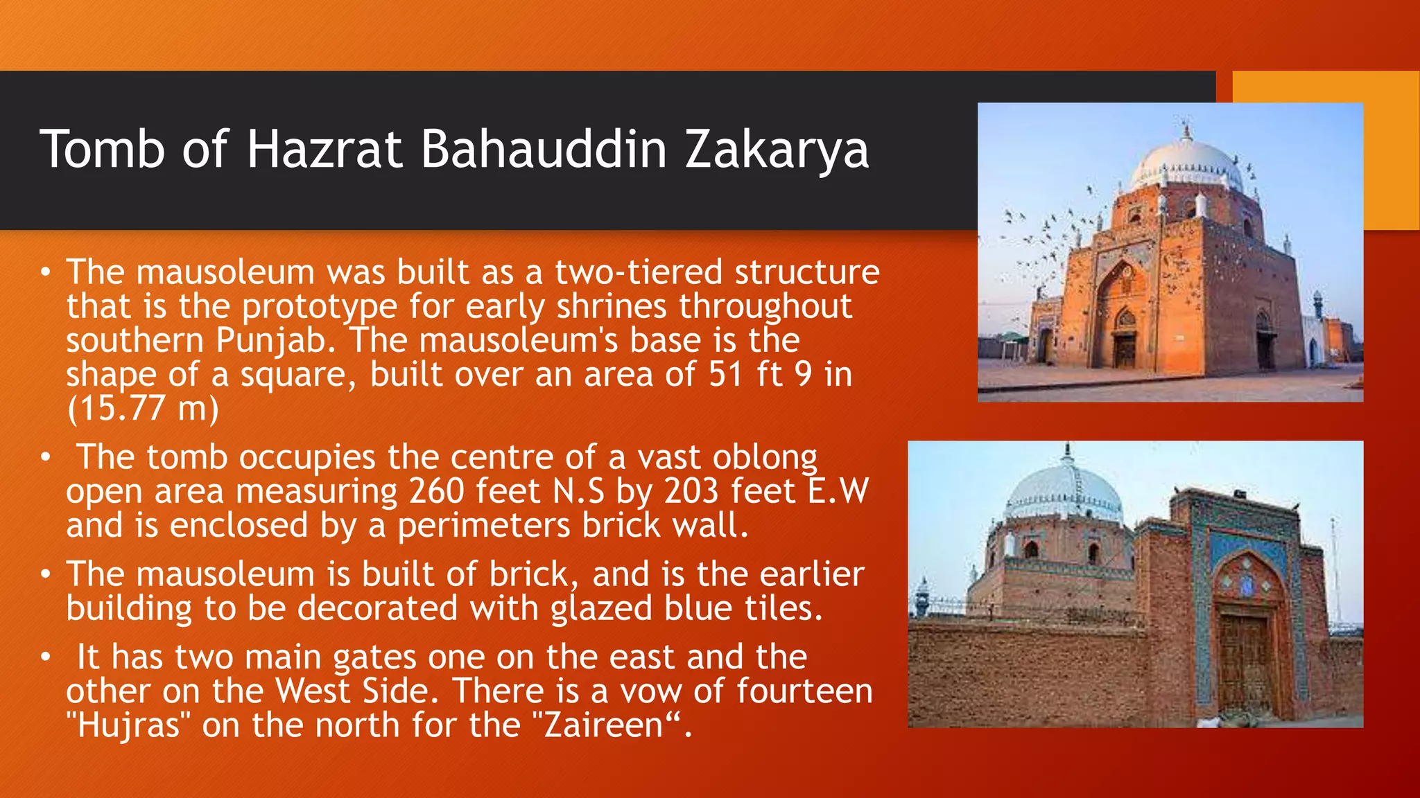 Tomb of Hazrat Bahauddin Zakarya
• The mausoleum was built as a two-tiered structure
that is the prototype for early shrines throughout
southern Punjab. The mausoleum's base is the
shape of a square, built over an area of 51 ft 9 in
(15.77 m)
• The tomb occupies the centre of a vast oblong
open area measuring 260 feet N.S by 203 feet E.W
and is enclosed by a perimeters brick wall.
• The mausoleum is built of brick, and is the earlier
building to be decorated with glazed blue tiles.
• It has two main gates one on the east and the
other on the West Side. There is a vow of fourteen
"Hujras" on the north for the "Zaireen“.
 