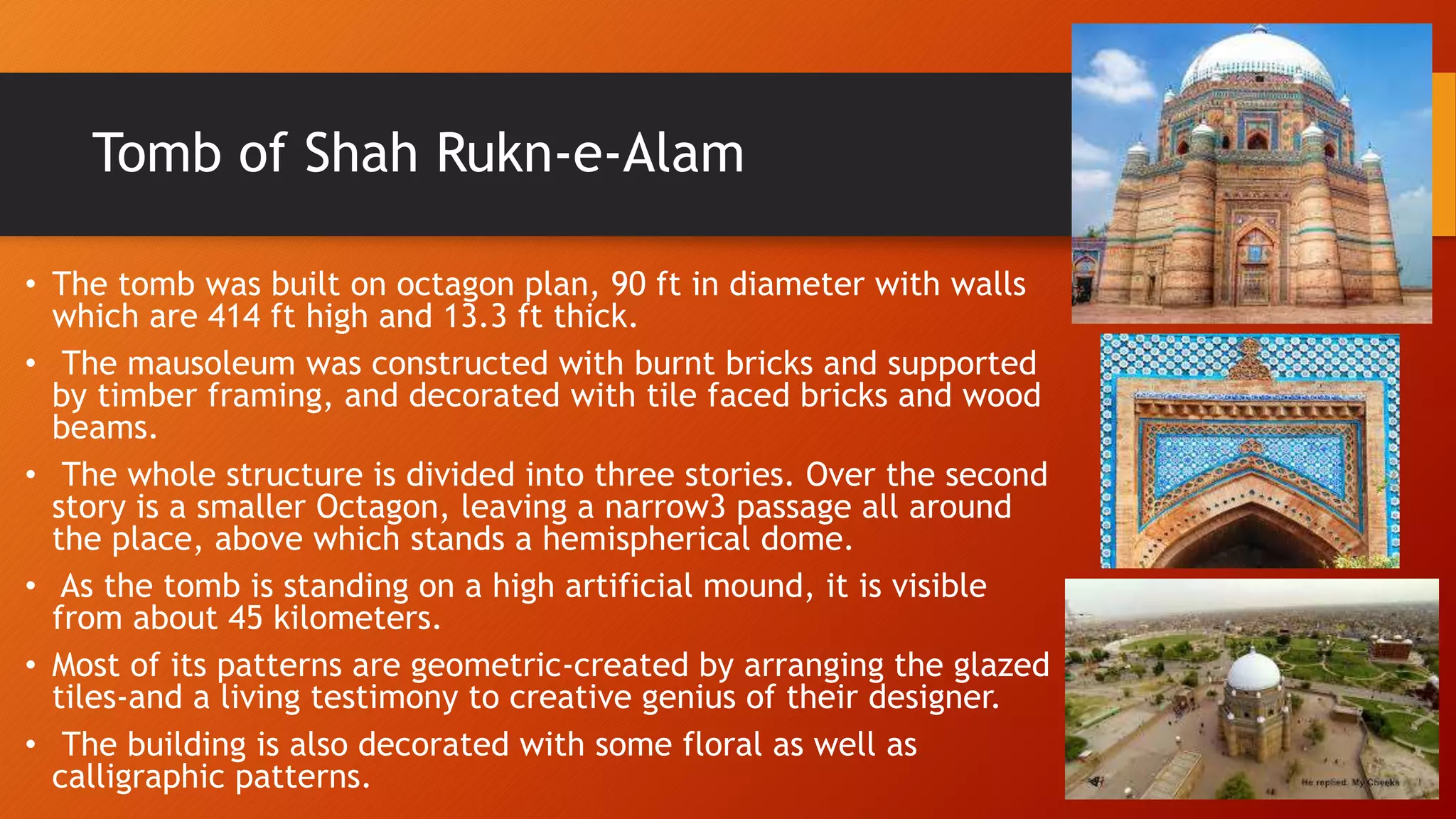 Tomb of Shah Rukn-e-Alam
• The tomb was built on octagon plan, 90 ft in diameter with walls
which are 414 ft high and 13.3 ft thick.
• The mausoleum was constructed with burnt bricks and supported
by timber framing, and decorated with tile faced bricks and wood
beams.
• The whole structure is divided into three stories. Over the second
story is a smaller Octagon, leaving a narrow3 passage all around
the place, above which stands a hemispherical dome.
• As the tomb is standing on a high artificial mound, it is visible
from about 45 kilometers.
• Most of its patterns are geometric-created by arranging the glazed
tiles-and a living testimony to creative genius of their designer.
• The building is also decorated with some floral as well as
calligraphic patterns.
 