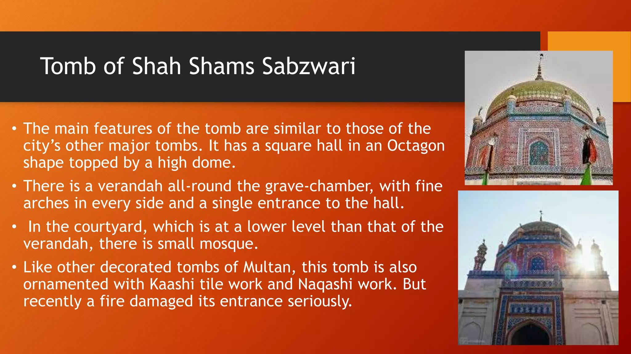 Tomb of Shah Shams Sabzwari
• The main features of the tomb are similar to those of the
city’s other major tombs. It has a square hall in an Octagon
shape topped by a high dome.
• There is a verandah all-round the grave-chamber, with fine
arches in every side and a single entrance to the hall.
• In the courtyard, which is at a lower level than that of the
verandah, there is small mosque.
• Like other decorated tombs of Multan, this tomb is also
ornamented with Kaashi tile work and Naqashi work. But
recently a fire damaged its entrance seriously.
 