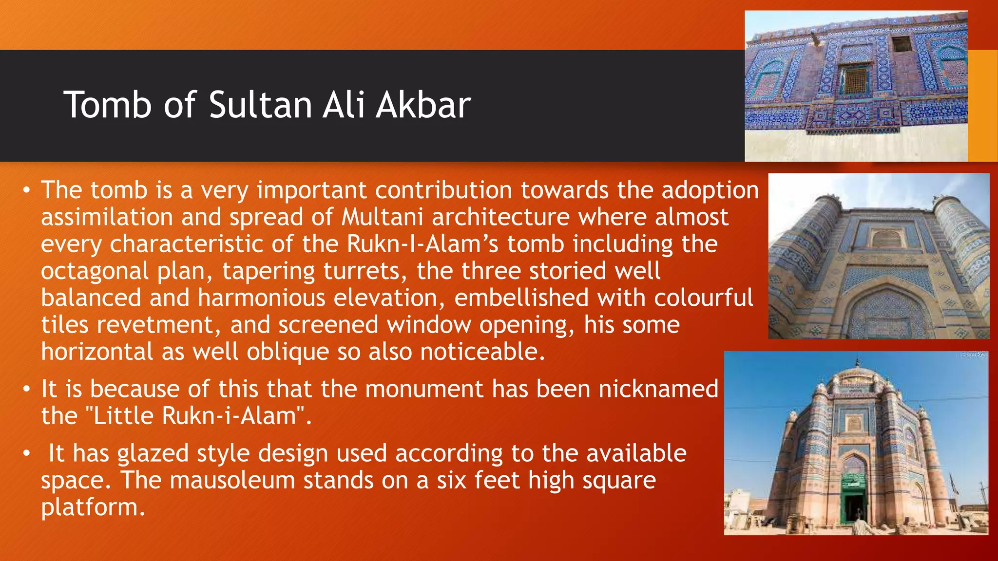 Tomb of Sultan Ali Akbar
• The tomb is a very important contribution towards the adoption
assimilation and spread of Multani architecture where almost
every characteristic of the Rukn-I-Alam’s tomb including the
octagonal plan, tapering turrets, the three storied well
balanced and harmonious elevation, embellished with colourful
tiles revetment, and screened window opening, his some
horizontal as well oblique so also noticeable.
• It is because of this that the monument has been nicknamed
the "Little Rukn-i-Alam".
• It has glazed style design used according to the available
space. The mausoleum stands on a six feet high square
platform.
 
