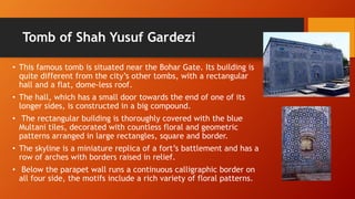 Tomb of Shah Yusuf Gardezi
• This famous tomb is situated near the Bohar Gate. Its building is
quite different from the city’s other tombs, with a rectangular
hall and a flat, dome-less roof.
• The hall, which has a small door towards the end of one of its
longer sides, is constructed in a big compound.
• The rectangular building is thoroughly covered with the blue
Multani tiles, decorated with countless floral and geometric
patterns arranged in large rectangles, square and border.
• The skyline is a miniature replica of a fort’s battlement and has a
row of arches with borders raised in relief.
• Below the parapet wall runs a continuous calligraphic border on
all four side, the motifs include a rich variety of floral patterns.
 