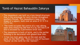Tomb of Hazrat Bahauddin Zakarya
• The mausoleum was built as a two-tiered structure
that is the prototype for early shrines throughout
southern Punjab. The mausoleum's base is the
shape of a square, built over an area of 51 ft 9 in
(15.77 m)
• The tomb occupies the centre of a vast oblong
open area measuring 260 feet N.S by 203 feet E.W
and is enclosed by a perimeters brick wall.
• The mausoleum is built of brick, and is the earlier
building to be decorated with glazed blue tiles.
• It has two main gates one on the east and the
other on the West Side. There is a vow of fourteen
"Hujras" on the north for the "Zaireen“.
 