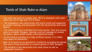 Tomb of Shah Rukn-e-Alam
• The tomb was built on octagon plan, 90 ft in diameter with walls
which are 414 ft high and 13.3 ft thick.
• The mausoleum was constructed with burnt bricks and supported
by timber framing, and decorated with tile faced bricks and wood
beams.
• The whole structure is divided into three stories. Over the second
story is a smaller Octagon, leaving a narrow3 passage all around
the place, above which stands a hemispherical dome.
• As the tomb is standing on a high artificial mound, it is visible
from about 45 kilometers.
• Most of its patterns are geometric-created by arranging the glazed
tiles-and a living testimony to creative genius of their designer.
• The building is also decorated with some floral as well as
calligraphic patterns.
 