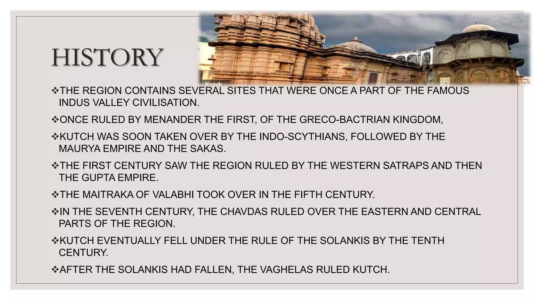 HISTORY
THE REGION CONTAINS SEVERAL SITES THAT WERE ONCE A PART OF THE FAMOUS
INDUS VALLEY CIVILISATION.
ONCE RULED BY MENANDER THE FIRST, OF THE GRECO-BACTRIAN KINGDOM,
KUTCH WAS SOON TAKEN OVER BY THE INDO-SCYTHIANS, FOLLOWED BY THE
MAURYA EMPIRE AND THE SAKAS.
THE FIRST CENTURY SAW THE REGION RULED BY THE WESTERN SATRAPS AND THEN
THE GUPTA EMPIRE.
THE MAITRAKA OF VALABHI TOOK OVER IN THE FIFTH CENTURY.
IN THE SEVENTH CENTURY, THE CHAVDAS RULED OVER THE EASTERN AND CENTRAL
PARTS OF THE REGION.
KUTCH EVENTUALLY FELL UNDER THE RULE OF THE SOLANKIS BY THE TENTH
CENTURY.
AFTER THE SOLANKIS HAD FALLEN, THE VAGHELAS RULED KUTCH.
 