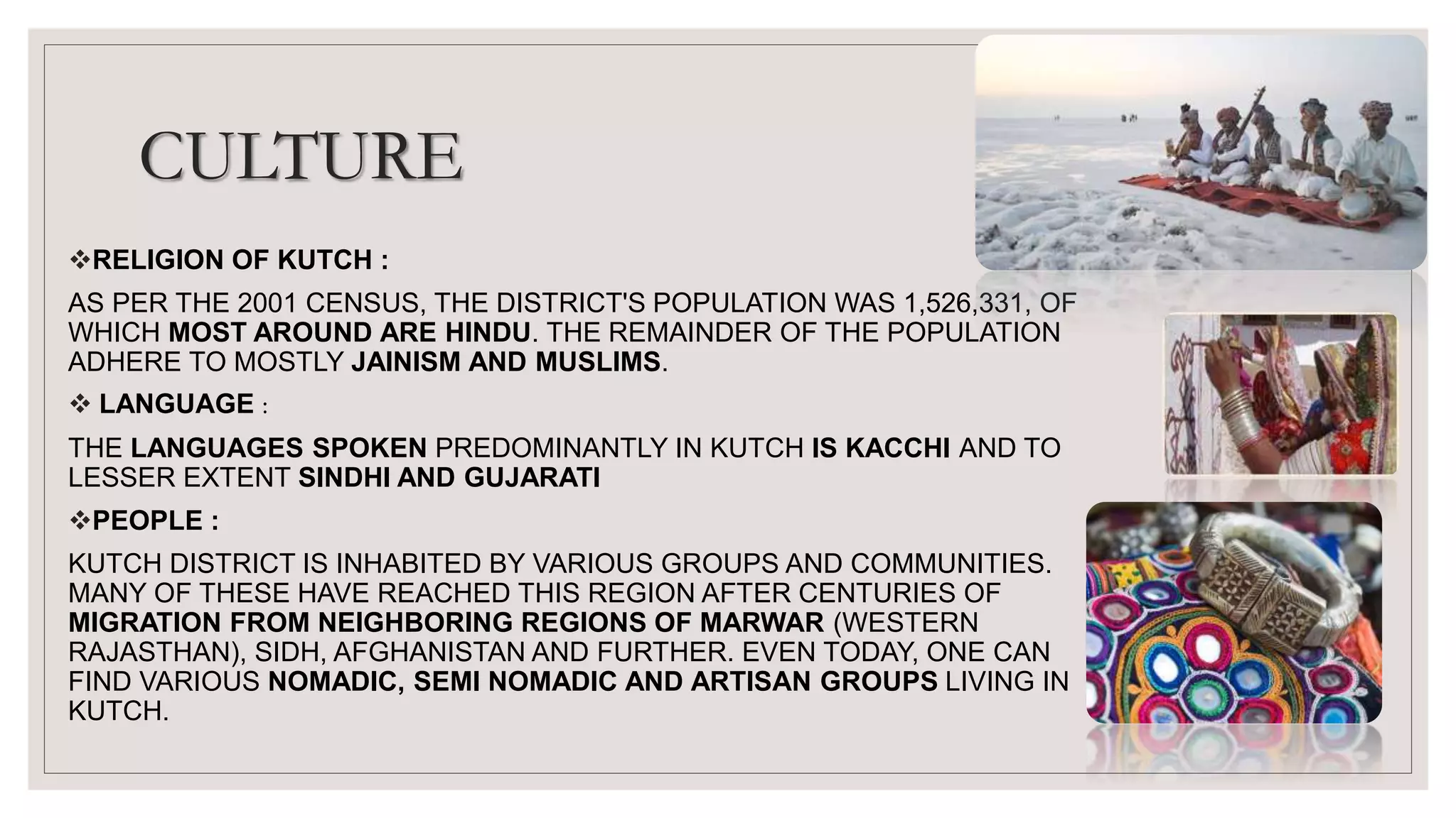 CULTURE
RELIGION OF KUTCH :
AS PER THE 2001 CENSUS, THE DISTRICT'S POPULATION WAS 1,526,331, OF
WHICH MOST AROUND ARE HINDU. THE REMAINDER OF THE POPULATION
ADHERE TO MOSTLY JAINISM AND MUSLIMS.
 LANGUAGE :
THE LANGUAGES SPOKEN PREDOMINANTLY IN KUTCH IS KACCHI AND TO
LESSER EXTENT SINDHI AND GUJARATI
PEOPLE :
KUTCH DISTRICT IS INHABITED BY VARIOUS GROUPS AND COMMUNITIES.
MANY OF THESE HAVE REACHED THIS REGION AFTER CENTURIES OF
MIGRATION FROM NEIGHBORING REGIONS OF MARWAR (WESTERN
RAJASTHAN), SIDH, AFGHANISTAN AND FURTHER. EVEN TODAY, ONE CAN
FIND VARIOUS NOMADIC, SEMI NOMADIC AND ARTISAN GROUPS LIVING IN
KUTCH.
 