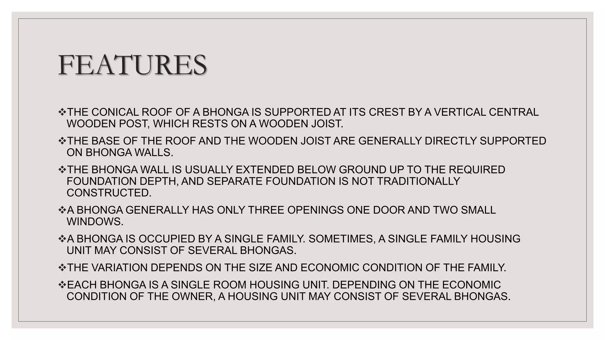 FEATURES
THE CONICAL ROOF OF A BHONGA IS SUPPORTED AT ITS CREST BY A VERTICAL CENTRAL
WOODEN POST, WHICH RESTS ON A WOODEN JOIST.
THE BASE OF THE ROOF AND THE WOODEN JOIST ARE GENERALLY DIRECTLY SUPPORTED
ON BHONGA WALLS.
THE BHONGA WALL IS USUALLY EXTENDED BELOW GROUND UP TO THE REQUIRED
FOUNDATION DEPTH, AND SEPARATE FOUNDATION IS NOT TRADITIONALLY
CONSTRUCTED.
A BHONGA GENERALLY HAS ONLY THREE OPENINGS ONE DOOR AND TWO SMALL
WINDOWS.
A BHONGA IS OCCUPIED BY A SINGLE FAMILY. SOMETIMES, A SINGLE FAMILY HOUSING
UNIT MAY CONSIST OF SEVERAL BHONGAS.
THE VARIATION DEPENDS ON THE SIZE AND ECONOMIC CONDITION OF THE FAMILY.
EACH BHONGA IS A SINGLE ROOM HOUSING UNIT. DEPENDING ON THE ECONOMIC
CONDITION OF THE OWNER, A HOUSING UNIT MAY CONSIST OF SEVERAL BHONGAS.
 