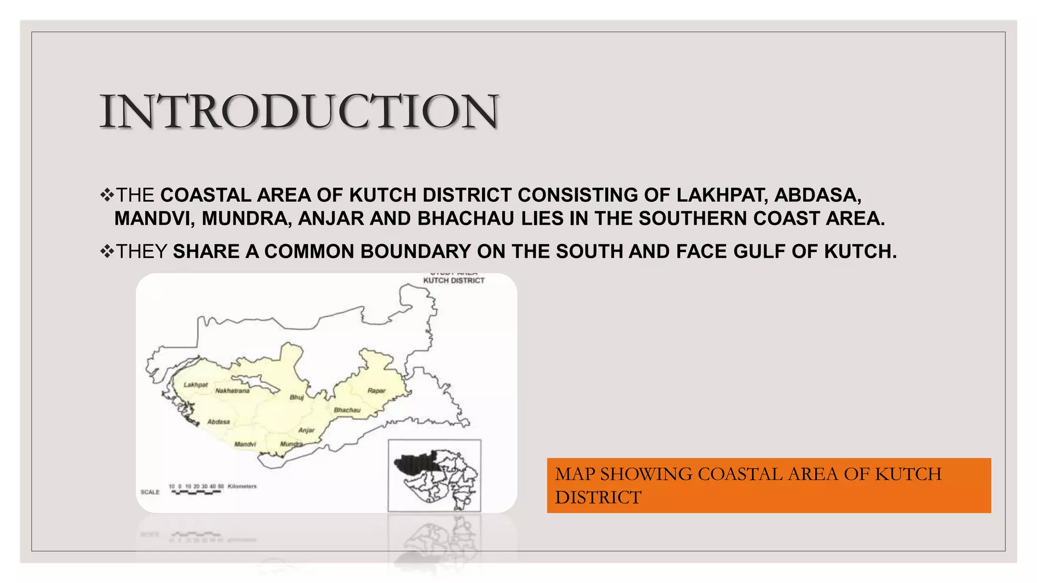 INTRODUCTION
THE COASTAL AREA OF KUTCH DISTRICT CONSISTING OF LAKHPAT, ABDASA,
MANDVI, MUNDRA, ANJAR AND BHACHAU LIES IN THE SOUTHERN COAST AREA.
THEY SHARE A COMMON BOUNDARY ON THE SOUTH AND FACE GULF OF KUTCH.
MAP SHOWING COASTAL AREA OF KUTCH
DISTRICT
 