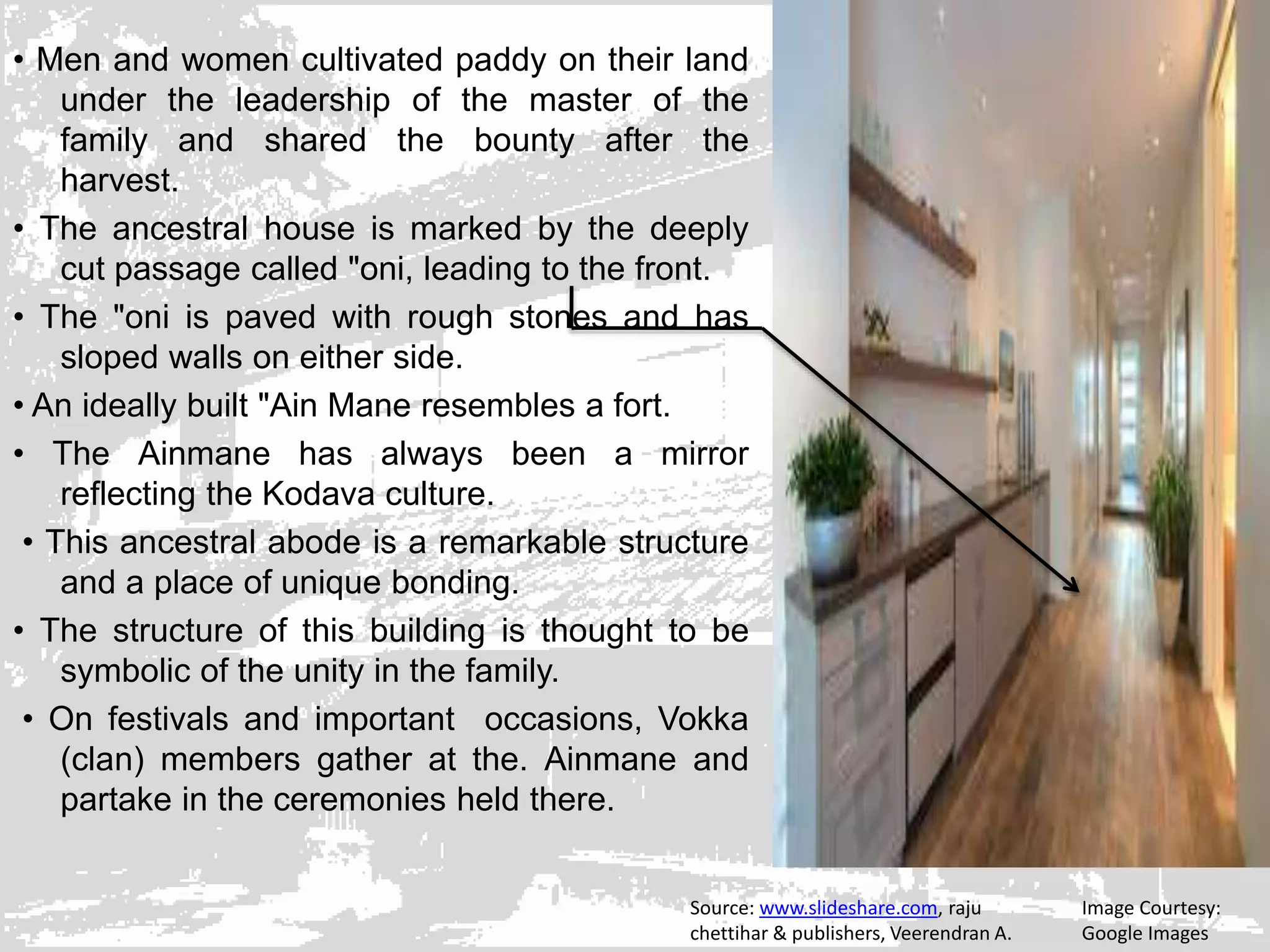 • Men and women cultivated paddy on their land
under the leadership of the master of the
family and shared the bounty after the
harvest.
• The ancestral house is marked by the deeply
cut passage called "oni, leading to the front.
• The "oni is paved with rough stones and has
sloped walls on either side.
• An ideally built "Ain Mane resembles a fort.
• The Ainmane has always been a mirror
reflecting the Kodava culture.
• This ancestral abode is a remarkable structure
and a place of unique bonding.
• The structure of this building is thought to be
symbolic of the unity in the family.
• On festivals and important occasions, Vokka
(clan) members gather at the. Ainmane and
partake in the ceremonies held there.
Image Courtesy:
Google Images
Source: www.slideshare.com, raju
chettihar & publishers, Veerendran A.
 