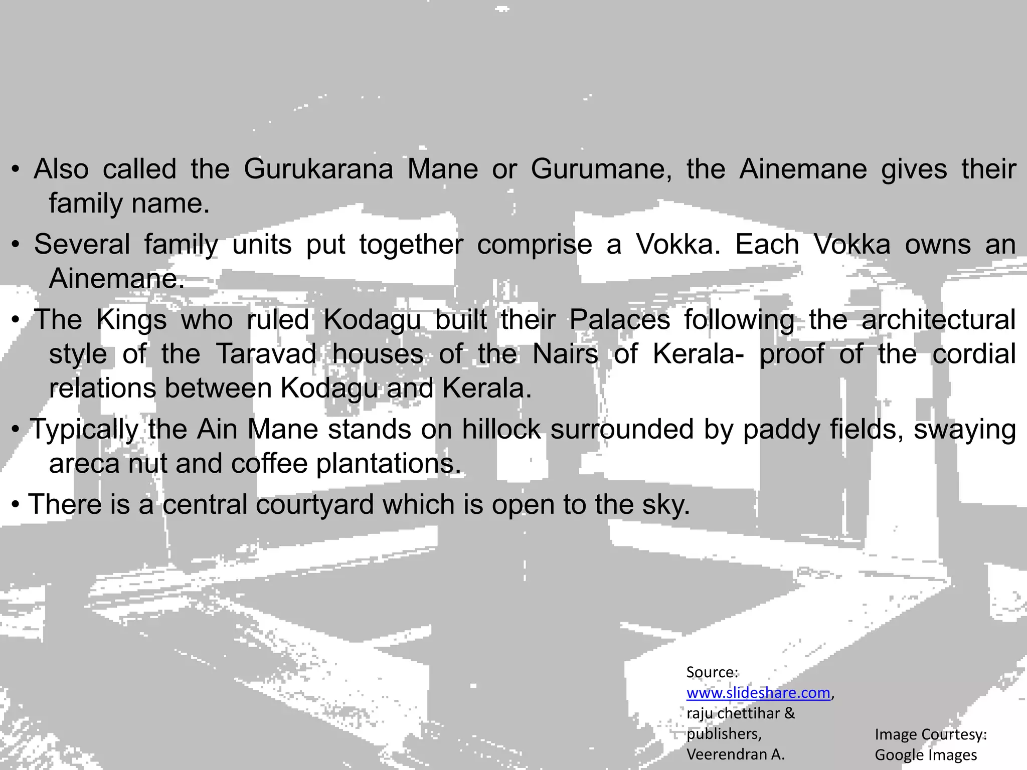• Also called the Gurukarana Mane or Gurumane, the Ainemane gives their
family name.
• Several family units put together comprise a Vokka. Each Vokka owns an
Ainemane.
• The Kings who ruled Kodagu built their Palaces following the architectural
style of the Taravad houses of the Nairs of Kerala- proof of the cordial
relations between Kodagu and Kerala.
• Typically the Ain Mane stands on hillock surrounded by paddy fields, swaying
areca nut and coffee plantations.
• There is a central courtyard which is open to the sky.
Image Courtesy:
Google Images
Source:
www.slideshare.com,
raju chettihar &
publishers,
Veerendran A.
 