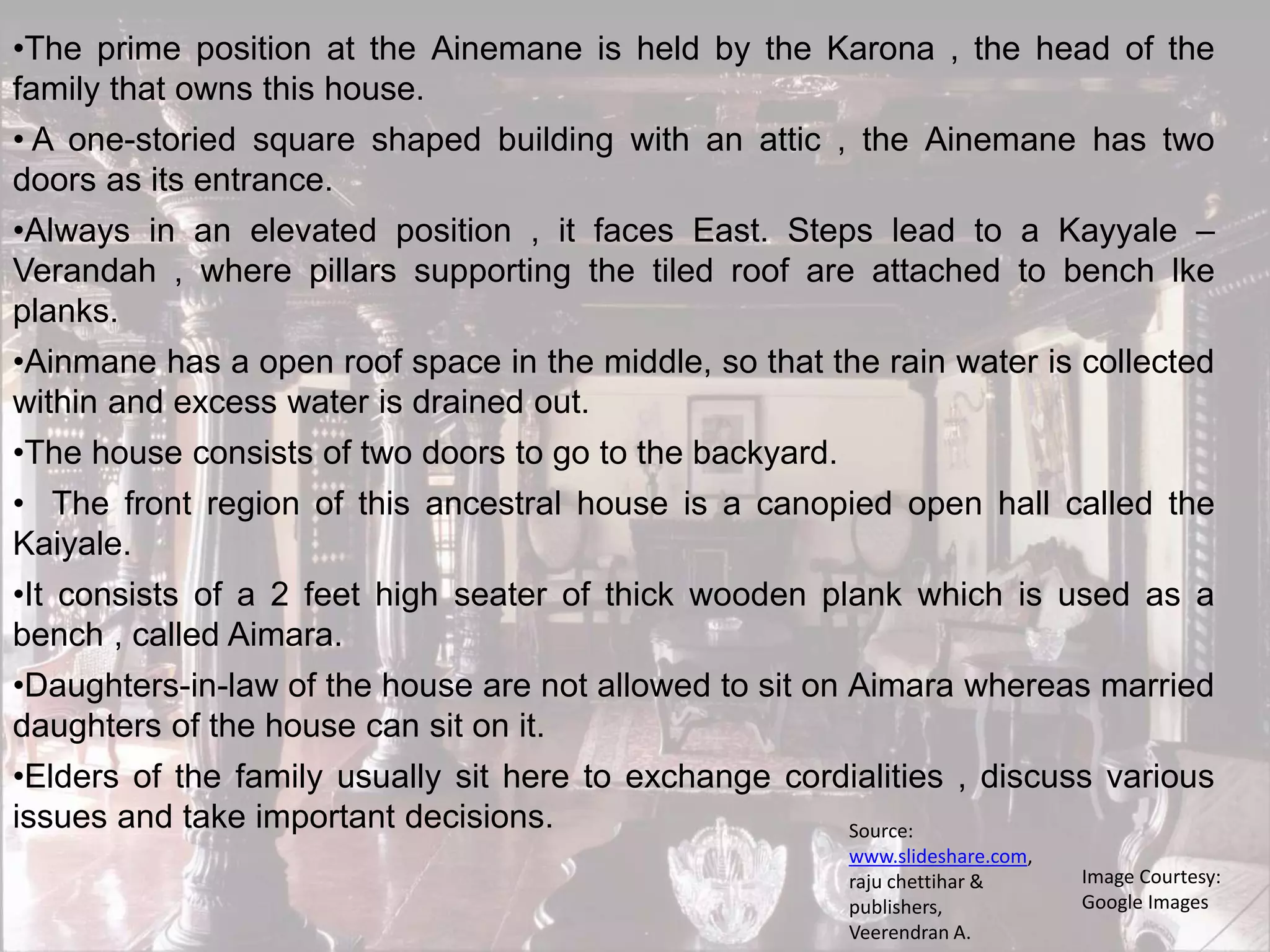 •The prime position at the Ainemane is held by the Karona , the head of the
family that owns this house.
• A one-storied square shaped building with an attic , the Ainemane has two
doors as its entrance.
•Always in an elevated position , it faces East. Steps lead to a Kayyale –
Verandah , where pillars supporting the tiled roof are attached to bench lke
planks.
•Ainmane has a open roof space in the middle, so that the rain water is collected
within and excess water is drained out.
•The house consists of two doors to go to the backyard.
• The front region of this ancestral house is a canopied open hall called the
Kaiyale.
•It consists of a 2 feet high seater of thick wooden plank which is used as a
bench , called Aimara.
•Daughters-in-law of the house are not allowed to sit on Aimara whereas married
daughters of the house can sit on it.
•Elders of the family usually sit here to exchange cordialities , discuss various
issues and take important decisions.
Image Courtesy:
Google Images
Source:
www.slideshare.com,
raju chettihar &
publishers,
Veerendran A.
 