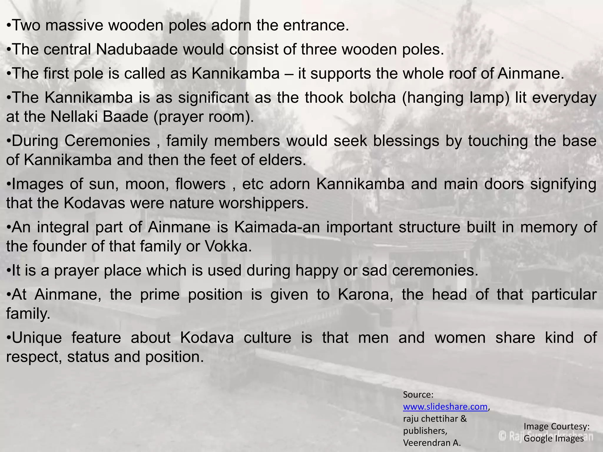 •Two massive wooden poles adorn the entrance.
•The central Nadubaade would consist of three wooden poles.
•The first pole is called as Kannikamba – it supports the whole roof of Ainmane.
•The Kannikamba is as significant as the thook bolcha (hanging lamp) lit everyday
at the Nellaki Baade (prayer room).
•During Ceremonies , family members would seek blessings by touching the base
of Kannikamba and then the feet of elders.
•Images of sun, moon, flowers , etc adorn Kannikamba and main doors signifying
that the Kodavas were nature worshippers.
•An integral part of Ainmane is Kaimada-an important structure built in memory of
the founder of that family or Vokka.
•It is a prayer place which is used during happy or sad ceremonies.
•At Ainmane, the prime position is given to Karona, the head of that particular
family.
•Unique feature about Kodava culture is that men and women share kind of
respect, status and position.
Image Courtesy:
Google Images
Source:
www.slideshare.com,
raju chettihar &
publishers,
Veerendran A.
 