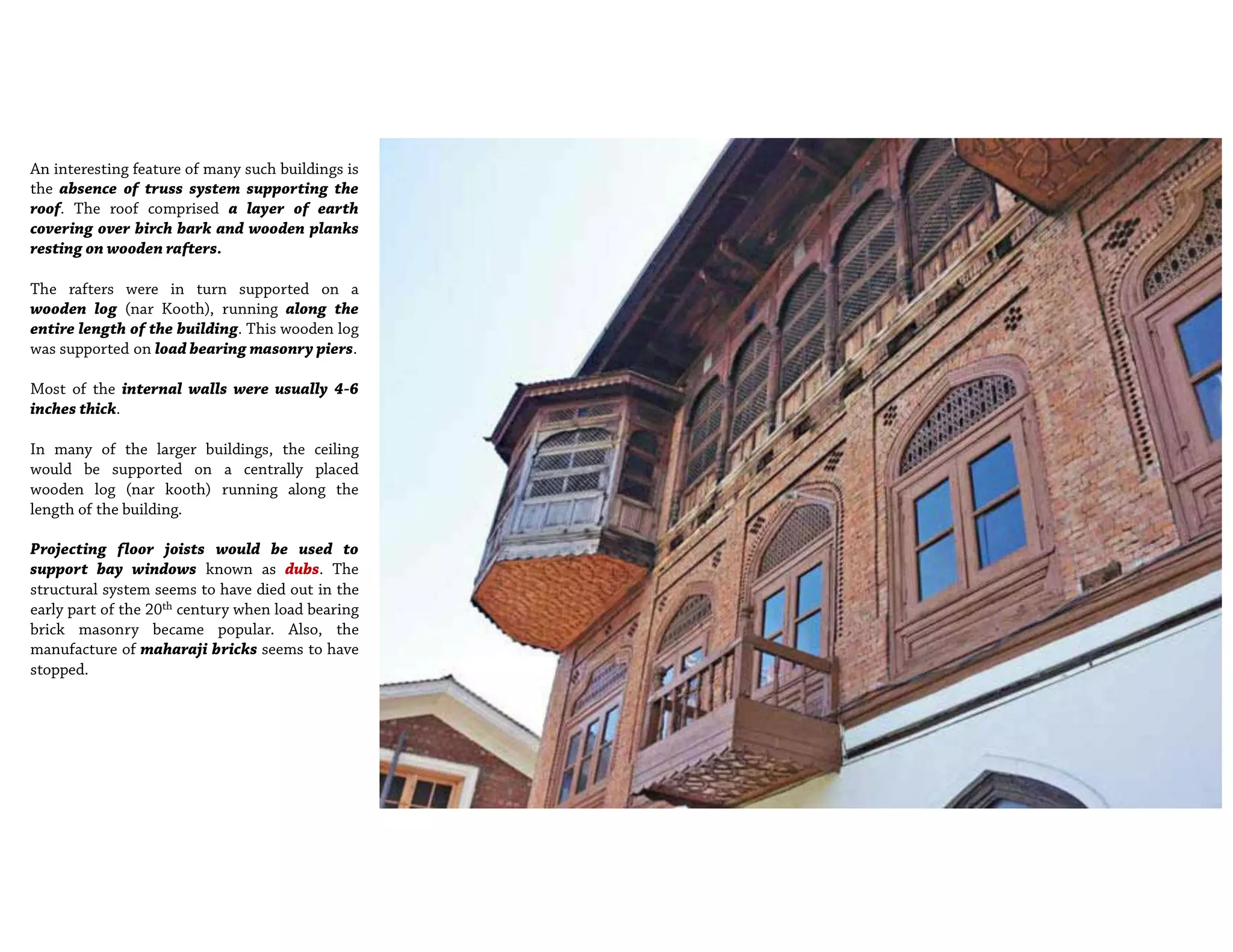 An interesting feature of many such buildings is
the absence of truss system supporting the
roof. The roof comprised a layer of earth
covering over birch bark and wooden planks
resting on wooden rafters.
The rafters were in turn supported on a
wooden log (nar Kooth), running along the
entire length of the building. This wooden log
was supported on load bearing masonry piers.
Most of the internal walls were usually 4-6
inches thick.
In many of the larger buildings, the ceiling
would be supported on a centrally placed
wooden log (nar kooth) running along the
length of the building.
Projecting floor joists would be used to
support bay windows known as dubs. The
structural system seems to have died out in the
early part of the 20th century when load bearing
brick masonry became popular. Also, the
manufacture of maharaji bricks seems to have
stopped.
 