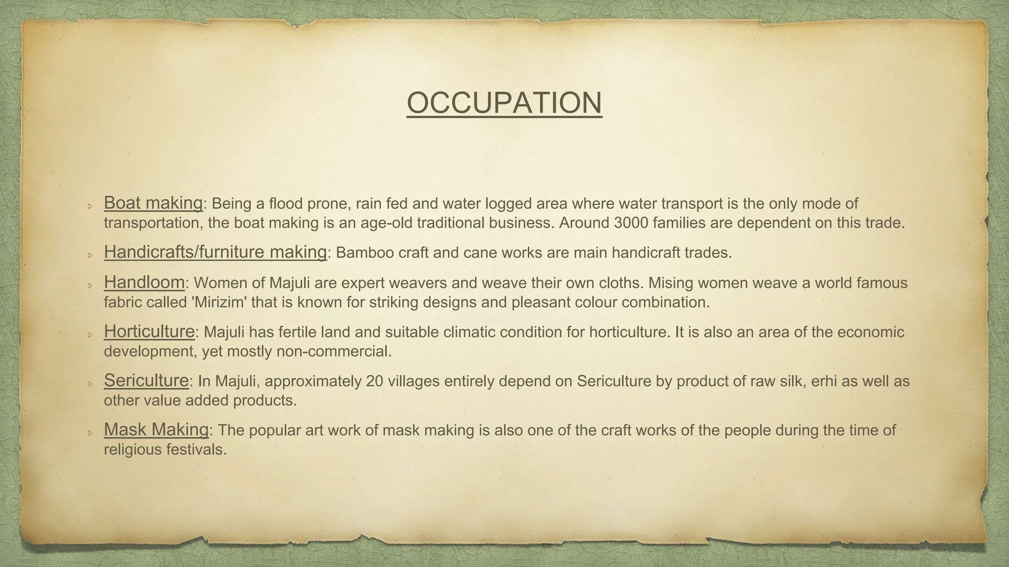 OCCUPATION
Boat making: Being a flood prone, rain fed and water logged area where water transport is the only mode of
transportation, the boat making is an age-old traditional business. Around 3000 families are dependent on this trade.
Handicrafts/furniture making: Bamboo craft and cane works are main handicraft trades.
Handloom: Women of Majuli are expert weavers and weave their own cloths. Mising women weave a world famous
fabric called 'Mirizim' that is known for striking designs and pleasant colour combination.
Horticulture: Majuli has fertile land and suitable climatic condition for horticulture. It is also an area of the economic
development, yet mostly non-commercial.
Sericulture: In Majuli, approximately 20 villages entirely depend on Sericulture by product of raw silk, erhi as well as
other value added products.
Mask Making: The popular art work of mask making is also one of the craft works of the people during the time of
religious festivals.
 