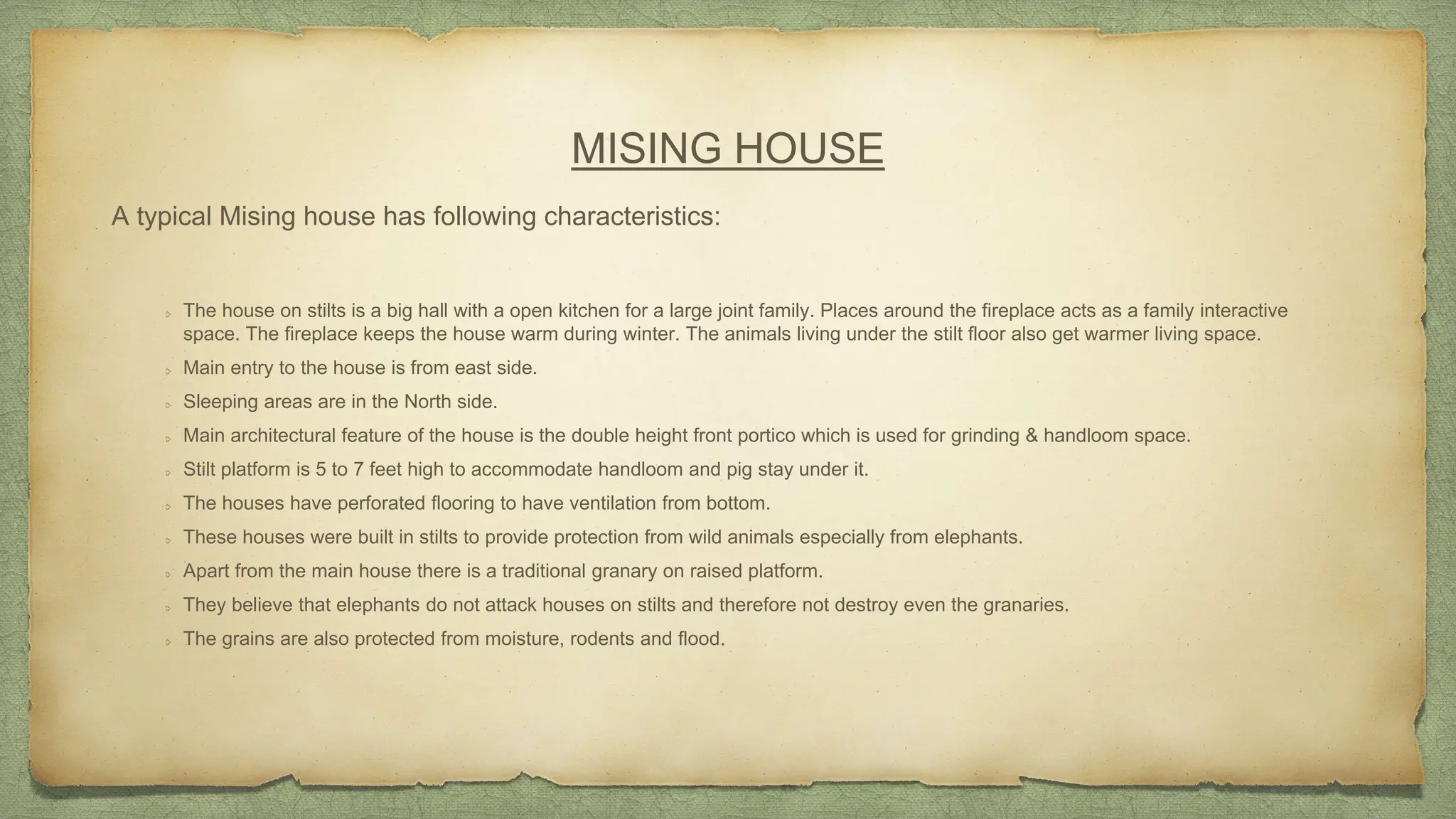 MISING HOUSE
The house on stilts is a big hall with a open kitchen for a large joint family. Places around the fireplace acts as a family interactive
space. The fireplace keeps the house warm during winter. The animals living under the stilt floor also get warmer living space.
Main entry to the house is from east side.
Sleeping areas are in the North side.
Main architectural feature of the house is the double height front portico which is used for grinding & handloom space.
Stilt platform is 5 to 7 feet high to accommodate handloom and pig stay under it.
The houses have perforated flooring to have ventilation from bottom.
These houses were built in stilts to provide protection from wild animals especially from elephants.
Apart from the main house there is a traditional granary on raised platform.
They believe that elephants do not attack houses on stilts and therefore not destroy even the granaries.
The grains are also protected from moisture, rodents and flood.
A typical Mising house has following characteristics:
 