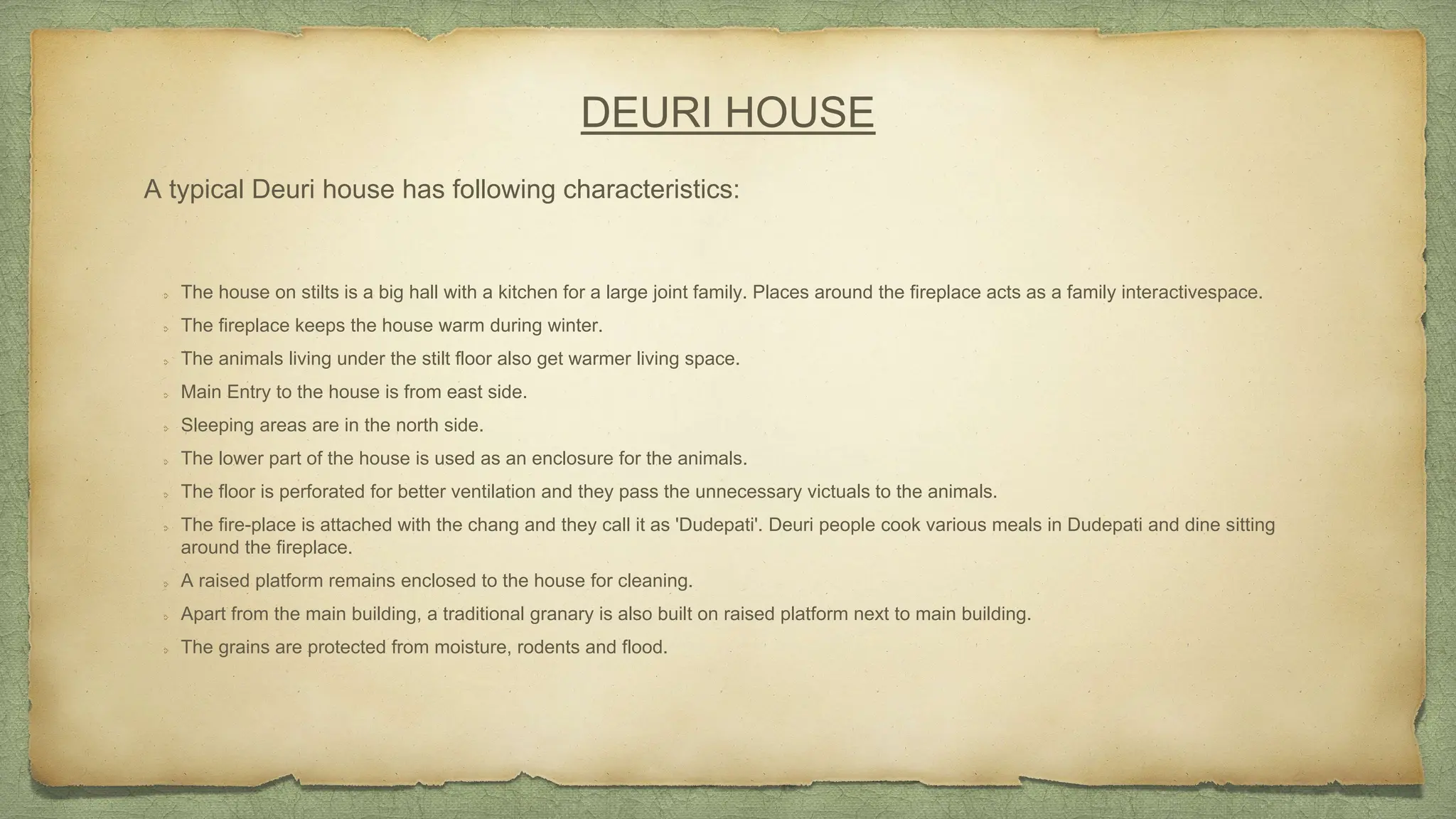 DEURI HOUSE
A typical Deuri house has following characteristics:
The house on stilts is a big hall with a kitchen for a large joint family. Places around the fireplace acts as a family interactivespace.
The fireplace keeps the house warm during winter.
The animals living under the stilt floor also get warmer living space.
Main Entry to the house is from east side.
Sleeping areas are in the north side.
The lower part of the house is used as an enclosure for the animals.
The floor is perforated for better ventilation and they pass the unnecessary victuals to the animals.
The fire-place is attached with the chang and they call it as 'Dudepati'. Deuri people cook various meals in Dudepati and dine sitting
around the fireplace.
A raised platform remains enclosed to the house for cleaning.
Apart from the main building, a traditional granary is also built on raised platform next to main building.
The grains are protected from moisture, rodents and flood.
 