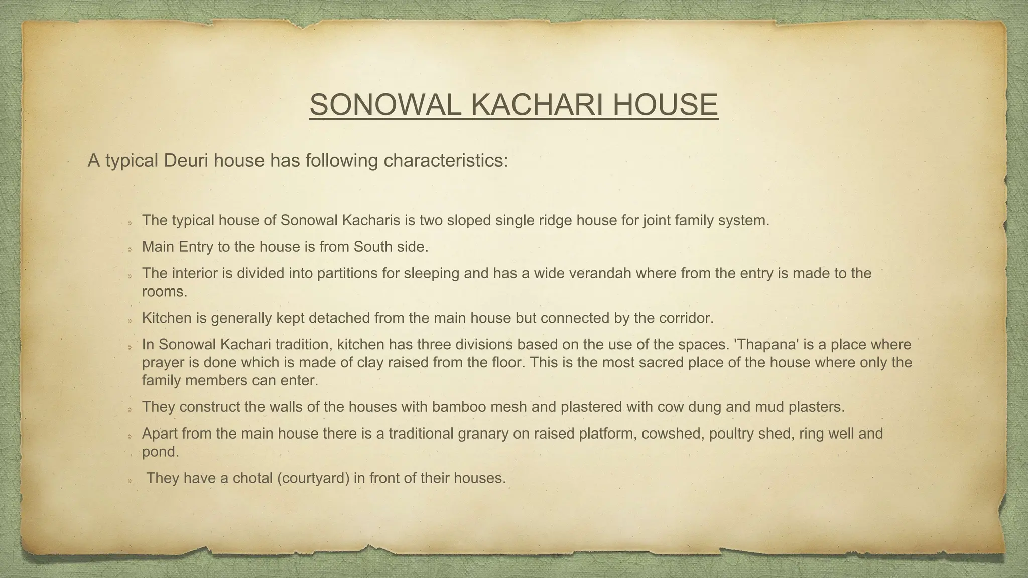 SONOWAL KACHARI HOUSE
A typical Deuri house has following characteristics:
The typical house of Sonowal Kacharis is two sloped single ridge house for joint family system.
Main Entry to the house is from South side.
The interior is divided into partitions for sleeping and has a wide verandah where from the entry is made to the
rooms.
Kitchen is generally kept detached from the main house but connected by the corridor.
In Sonowal Kachari tradition, kitchen has three divisions based on the use of the spaces. 'Thapana' is a place where
prayer is done which is made of clay raised from the floor. This is the most sacred place of the house where only the
family members can enter.
They construct the walls of the houses with bamboo mesh and plastered with cow dung and mud plasters.
Apart from the main house there is a traditional granary on raised platform, cowshed, poultry shed, ring well and
pond.
They have a chotal (courtyard) in front of their houses.
 