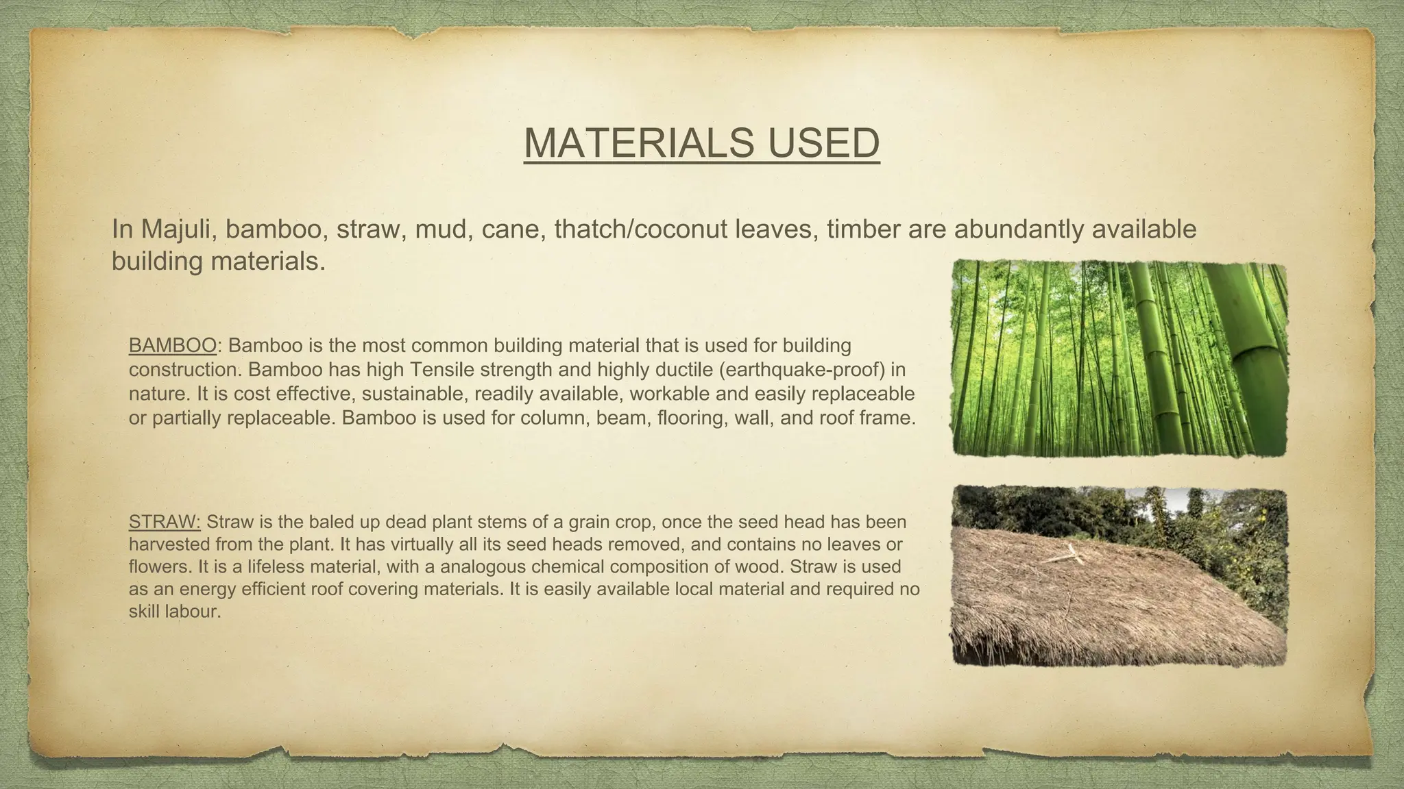 MATERIALS USED
In Majuli, bamboo, straw, mud, cane, thatch/coconut leaves, timber are abundantly available
building materials.
BAMBOO: Bamboo is the most common building material that is used for building
construction. Bamboo has high Tensile strength and highly ductile (earthquake-proof) in
nature. It is cost effective, sustainable, readily available, workable and easily replaceable
or partially replaceable. Bamboo is used for column, beam, flooring, wall, and roof frame.
STRAW: Straw is the baled up dead plant stems of a grain crop, once the seed head has been
harvested from the plant. It has virtually all its seed heads removed, and contains no leaves or
flowers. It is a lifeless material, with a analogous chemical composition of wood. Straw is used
as an energy efficient roof covering materials. It is easily available local material and required no
skill labour.
 