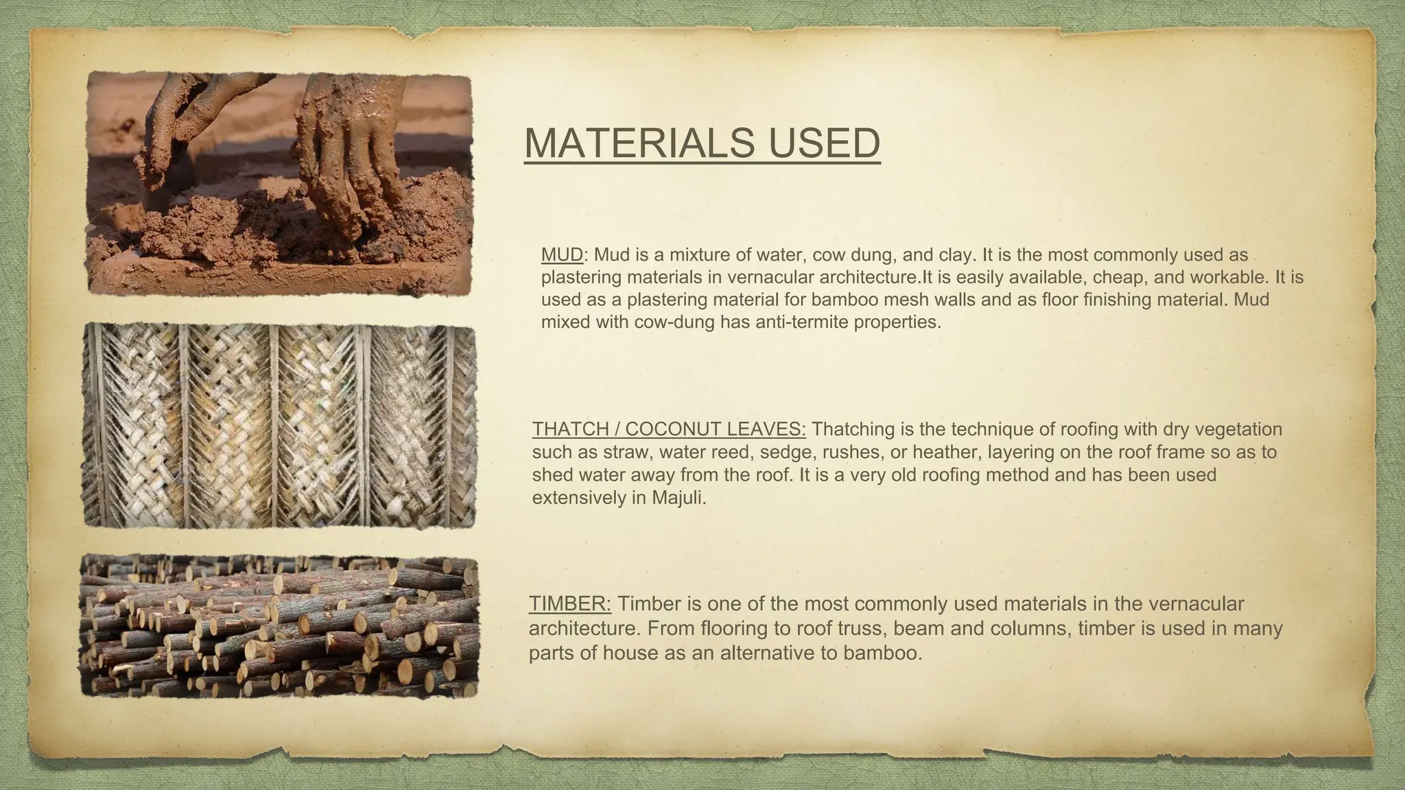 MATERIALS USED
MUD: Mud is a mixture of water, cow dung, and clay. It is the most commonly used as
plastering materials in vernacular architecture.It is easily available, cheap, and workable. It is
used as a plastering material for bamboo mesh walls and as floor finishing material. Mud
mixed with cow-dung has anti-termite properties.
THATCH / COCONUT LEAVES: Thatching is the technique of roofing with dry vegetation
such as straw, water reed, sedge, rushes, or heather, layering on the roof frame so as to
shed water away from the roof. It is a very old roofing method and has been used
extensively in Majuli.
TIMBER: Timber is one of the most commonly used materials in the vernacular
architecture. From flooring to roof truss, beam and columns, timber is used in many
parts of house as an alternative to bamboo.
 