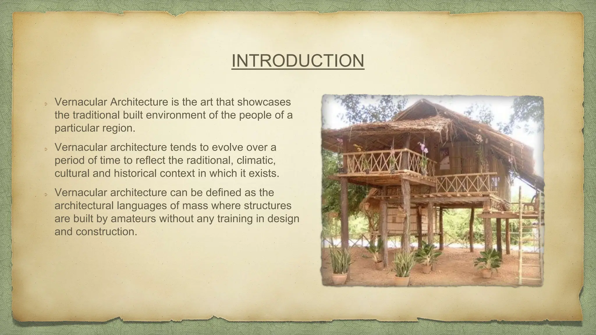 INTRODUCTION
Vernacular Architecture is the art that showcases
the traditional built environment of the people of a
particular region.
Vernacular architecture tends to evolve over a
period of time to reflect the raditional, climatic,
cultural and historical context in which it exists.
Vernacular architecture can be defined as the
architectural languages of mass where structures
are built by amateurs without any training in design
and construction.
 