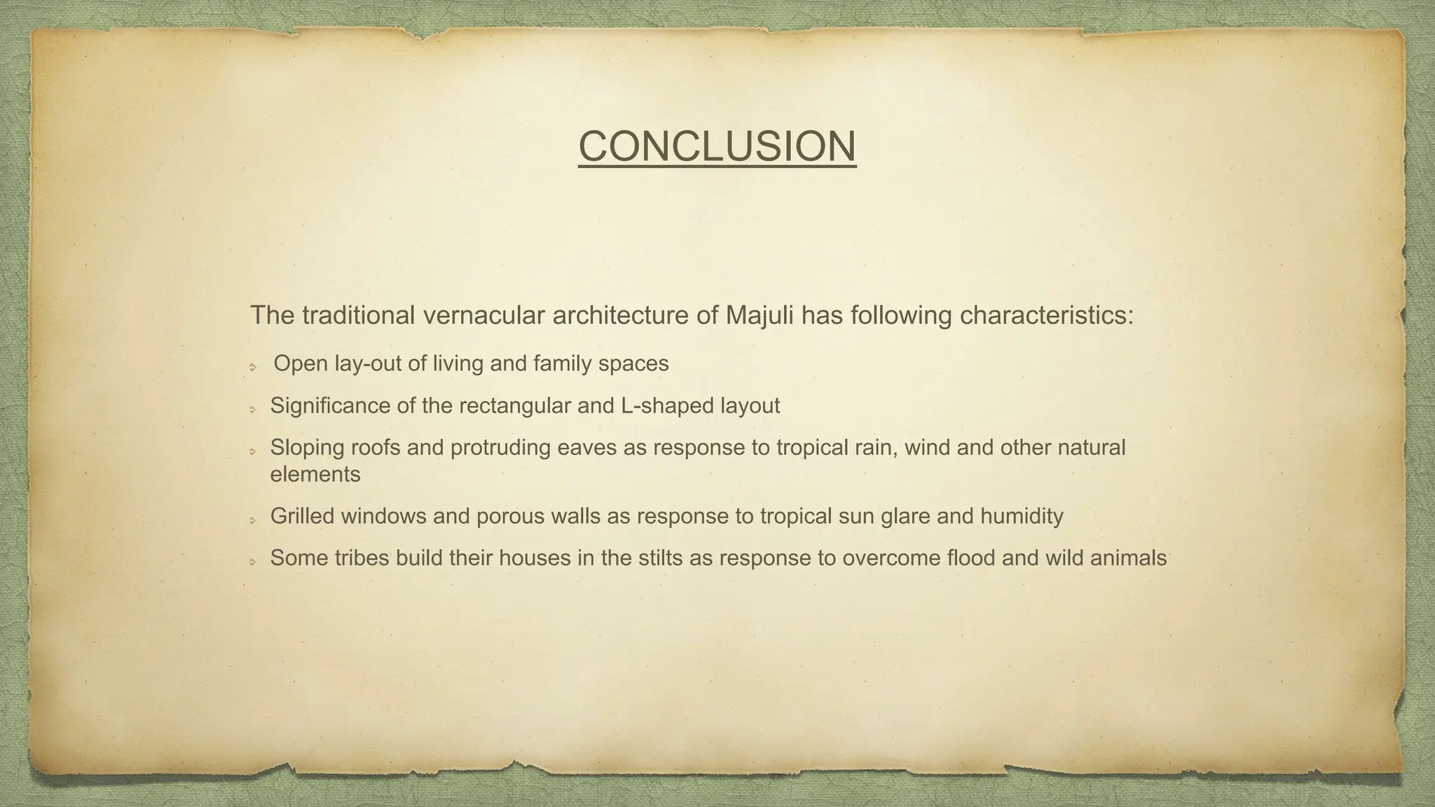 CONCLUSION
The traditional vernacular architecture of Majuli has following characteristics:
Open lay-out of living and family spaces
Significance of the rectangular and L-shaped layout
Sloping roofs and protruding eaves as response to tropical rain, wind and other natural
elements
Grilled windows and porous walls as response to tropical sun glare and humidity
Some tribes build their houses in the stilts as response to overcome flood and wild animals
 