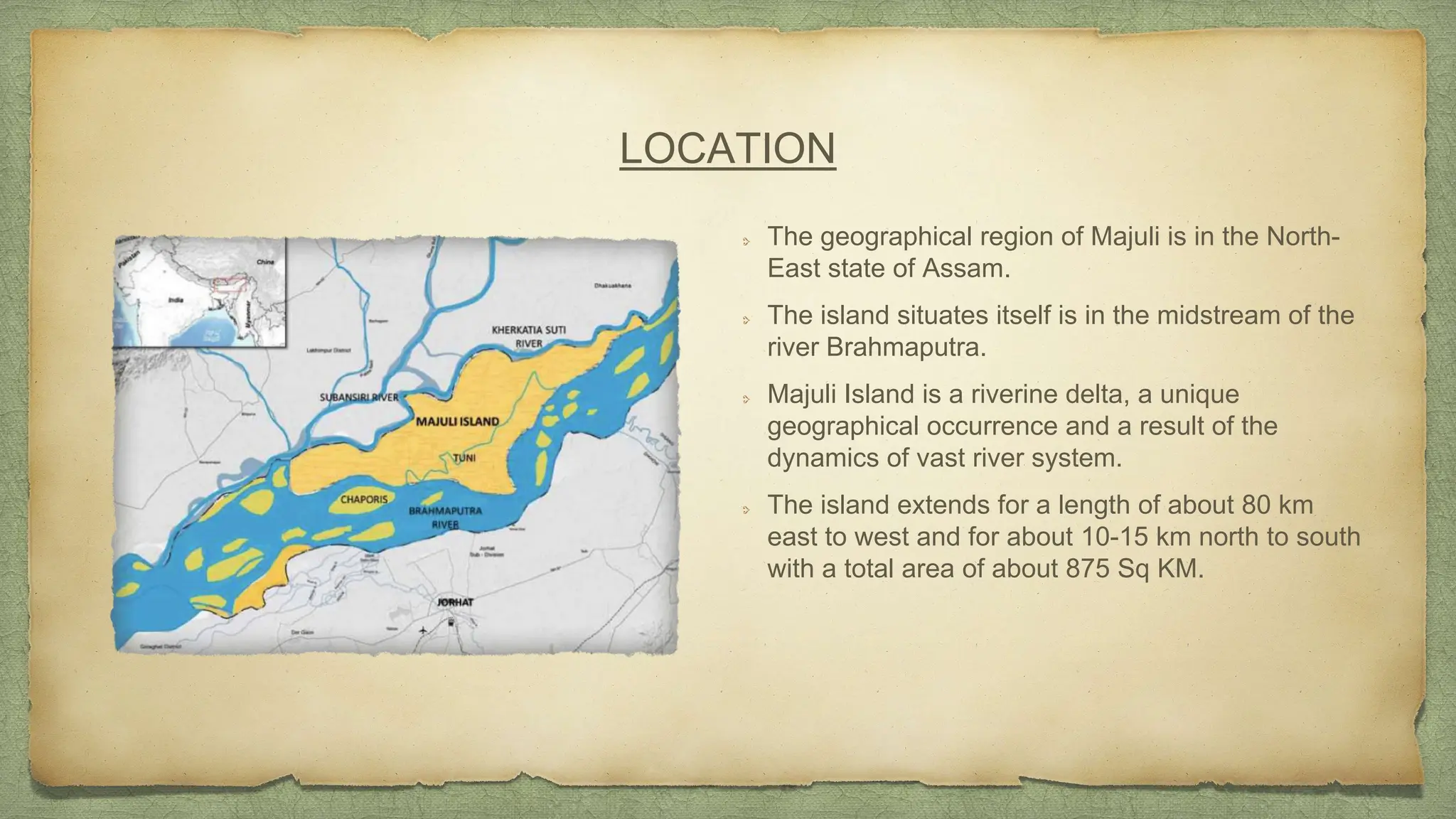 LOCATION
The geographical region of Majuli is in the North-
East state of Assam.
The island situates itself is in the midstream of the
river Brahmaputra.
Majuli Island is a riverine delta, a unique
geographical occurrence and a result of the
dynamics of vast river system.
The island extends for a length of about 80 km
east to west and for about 10-15 km north to south
with a total area of about 875 Sq KM.
 