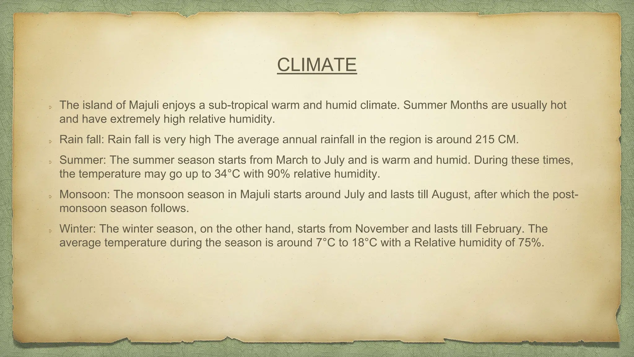 CLIMATE
The island of Majuli enjoys a sub-tropical warm and humid climate. Summer Months are usually hot
and have extremely high relative humidity.
Rain fall: Rain fall is very high The average annual rainfall in the region is around 215 CM.
Summer: The summer season starts from March to July and is warm and humid. During these times,
the temperature may go up to 34°C with 90% relative humidity.
Monsoon: The monsoon season in Majuli starts around July and lasts till August, after which the post-
monsoon season follows.
Winter: The winter season, on the other hand, starts from November and lasts till February. The
average temperature during the season is around 7°C to 18°C with a Relative humidity of 75%.
 