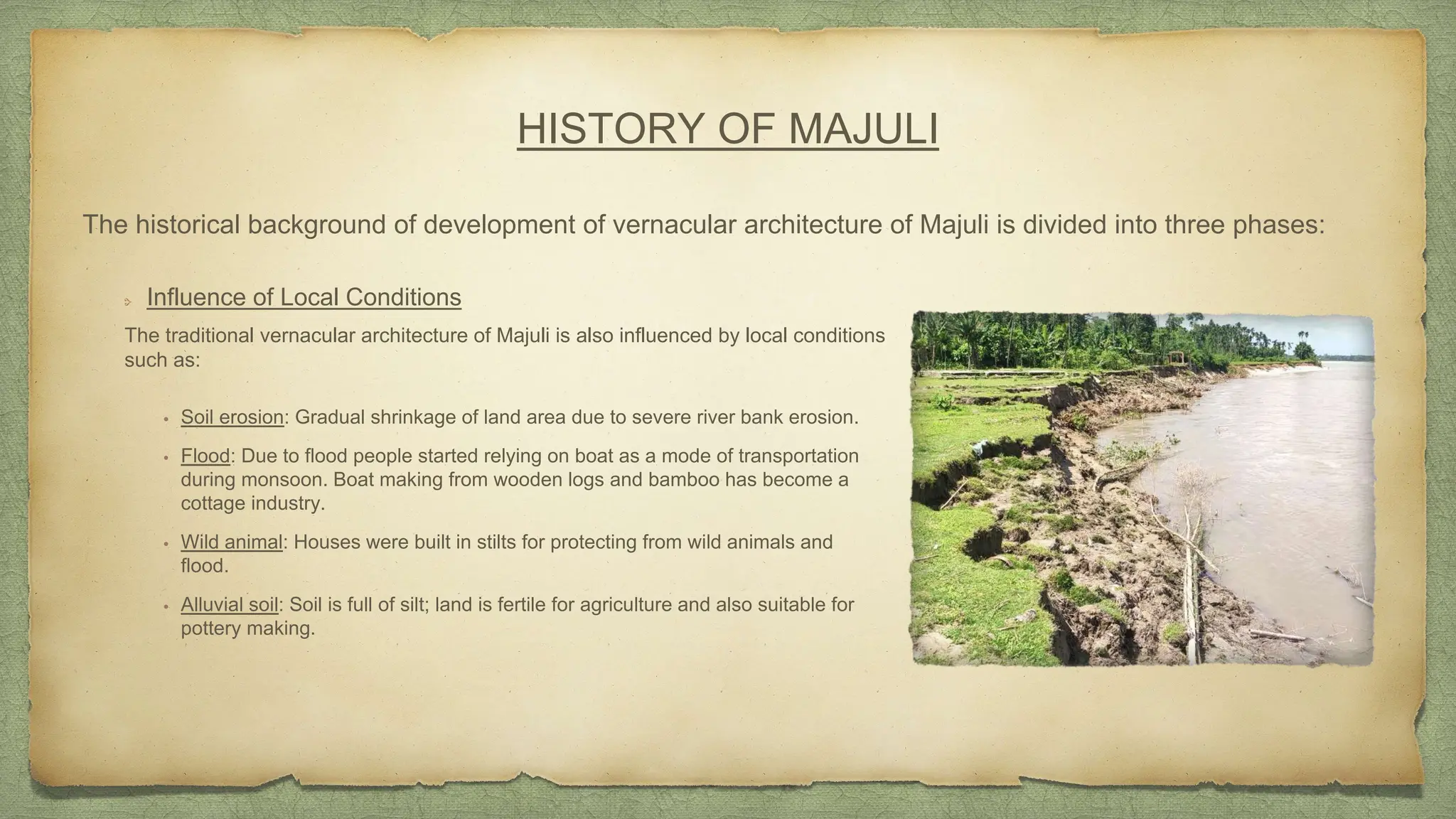 HISTORY OF MAJULI
Influence of Local Conditions
The traditional vernacular architecture of Majuli is also influenced by local conditions
such as:
The historical background of development of vernacular architecture of Majuli is divided into three phases:
• Soil erosion: Gradual shrinkage of land area due to severe river bank erosion.
• Flood: Due to flood people started relying on boat as a mode of transportation
during monsoon. Boat making from wooden logs and bamboo has become a
cottage industry.
• Wild animal: Houses were built in stilts for protecting from wild animals and
flood.
• Alluvial soil: Soil is full of silt; land is fertile for agriculture and also suitable for
pottery making.
 