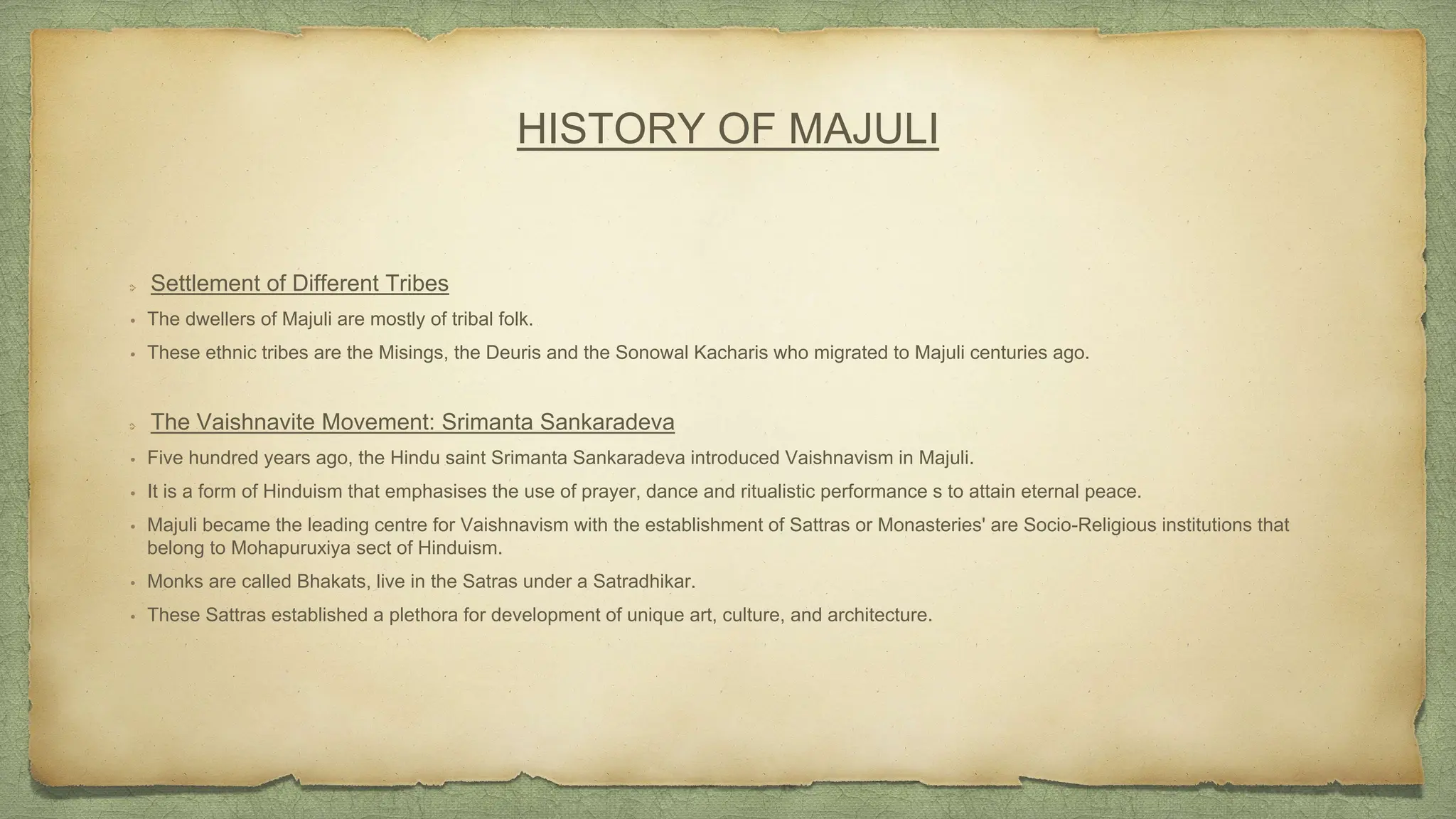 Settlement of Different Tribes
• The dwellers of Majuli are mostly of tribal folk.
• These ethnic tribes are the Misings, the Deuris and the Sonowal Kacharis who migrated to Majuli centuries ago.
The Vaishnavite Movement: Srimanta Sankaradeva
• Five hundred years ago, the Hindu saint Srimanta Sankaradeva introduced Vaishnavism in Majuli.
• It is a form of Hinduism that emphasises the use of prayer, dance and ritualistic performance s to attain eternal peace.
• Majuli became the leading centre for Vaishnavism with the establishment of Sattras or Monasteries' are Socio-Religious institutions that
belong to Mohapuruxiya sect of Hinduism.
• Monks are called Bhakats, live in the Satras under a Satradhikar.
• These Sattras established a plethora for development of unique art, culture, and architecture.
HISTORY OF MAJULI
 