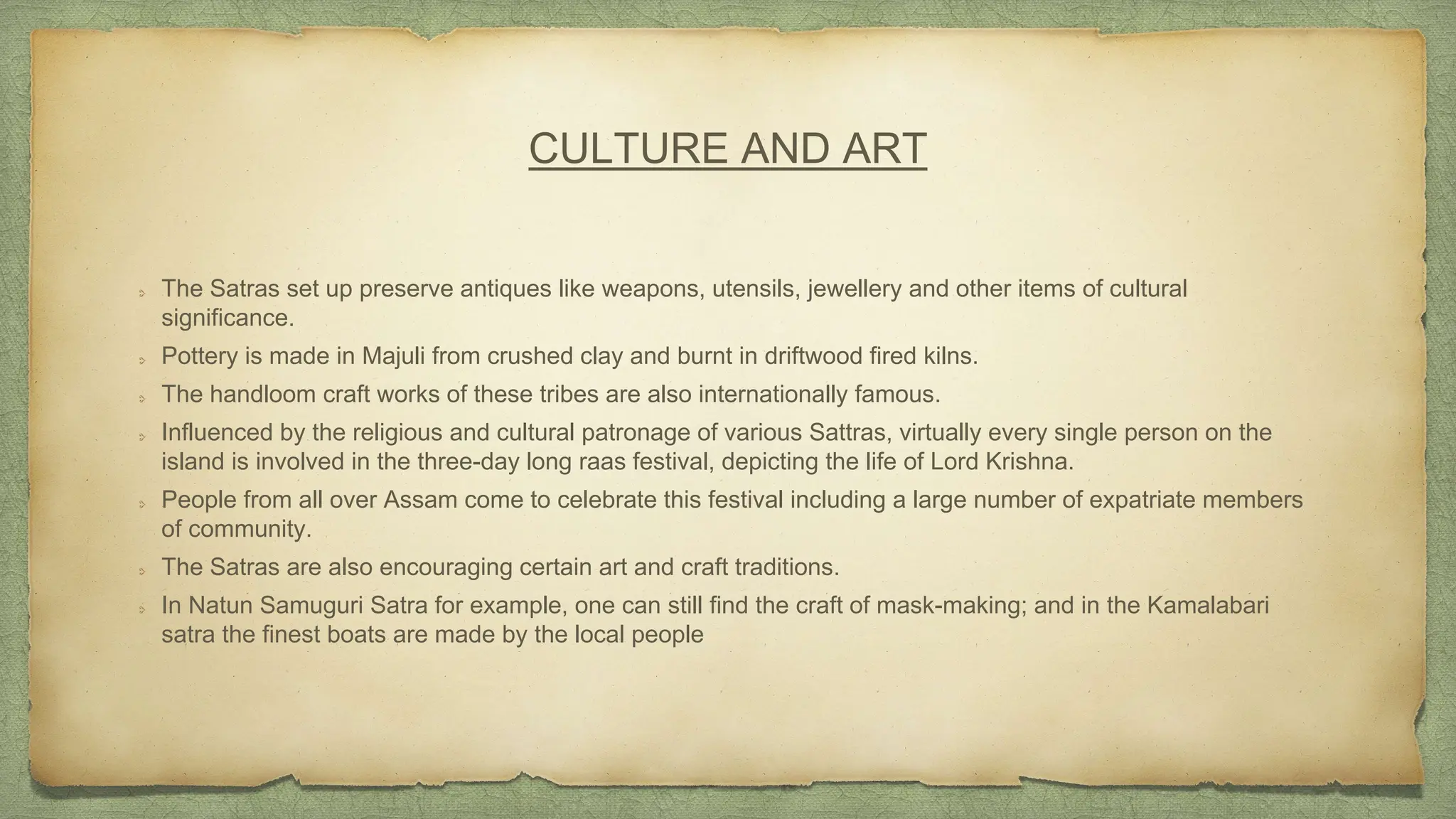 CULTURE AND ART
The Satras set up preserve antiques like weapons, utensils, jewellery and other items of cultural
significance.
Pottery is made in Majuli from crushed clay and burnt in driftwood fired kilns.
The handloom craft works of these tribes are also internationally famous.
Influenced by the religious and cultural patronage of various Sattras, virtually every single person on the
island is involved in the three-day long raas festival, depicting the life of Lord Krishna.
People from all over Assam come to celebrate this festival including a large number of expatriate members
of community.
The Satras are also encouraging certain art and craft traditions.
In Natun Samuguri Satra for example, one can still find the craft of mask-making; and in the Kamalabari
satra the finest boats are made by the local people
 