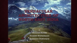 VERNACULAR
ARCHITECTURE OF
NORTH-EAST INDIA
BY-
Mithilesh Mandal
Sonakshi Bhattacharjee
Suchetana Chakravarty
 