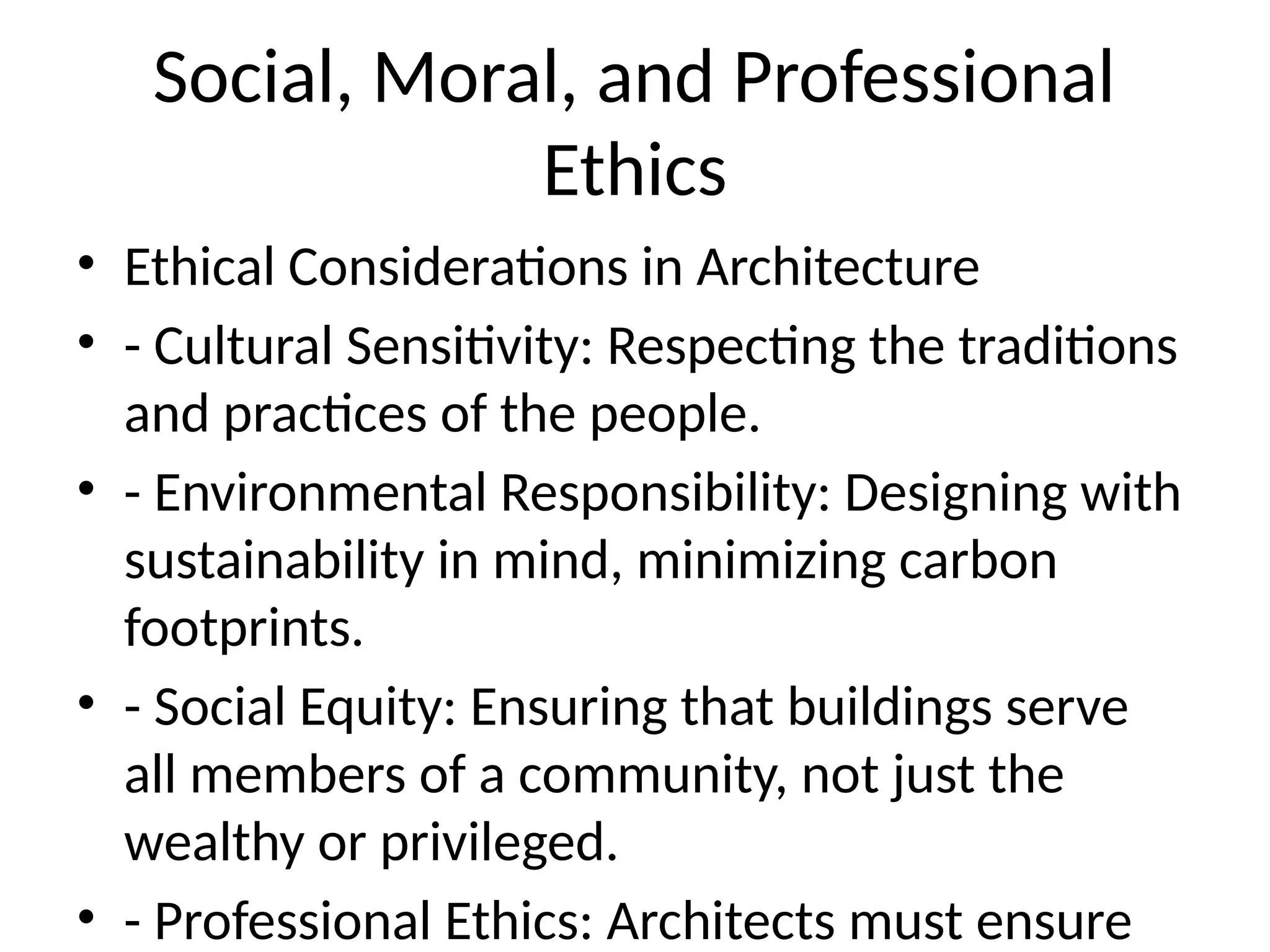 Social, Moral, and Professional
Ethics
• Ethical Considerations in Architecture
• - Cultural Sensitivity: Respecting the traditions
and practices of the people.
• - Environmental Responsibility: Designing with
sustainability in mind, minimizing carbon
footprints.
• - Social Equity: Ensuring that buildings serve
all members of a community, not just the
wealthy or privileged.
• - Professional Ethics: Architects must ensure
 