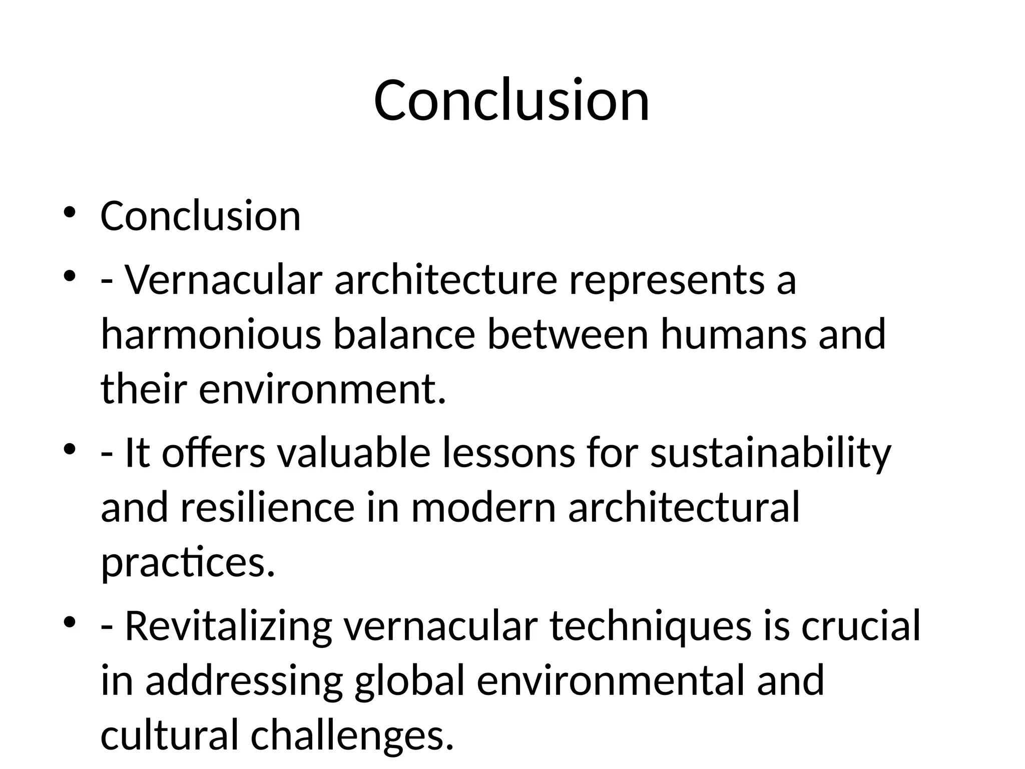 Conclusion
• Conclusion
• - Vernacular architecture represents a
harmonious balance between humans and
their environment.
• - It offers valuable lessons for sustainability
and resilience in modern architectural
practices.
• - Revitalizing vernacular techniques is crucial
in addressing global environmental and
cultural challenges.
 