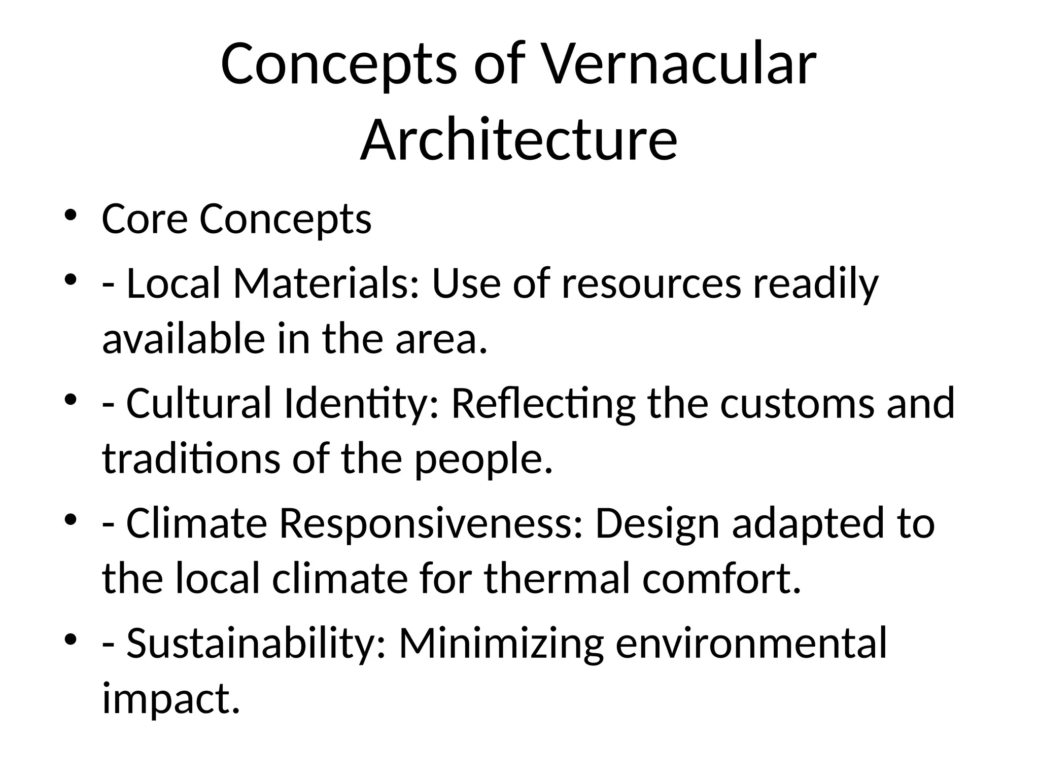 Concepts of Vernacular
Architecture
• Core Concepts
• - Local Materials: Use of resources readily
available in the area.
• - Cultural Identity: Reflecting the customs and
traditions of the people.
• - Climate Responsiveness: Design adapted to
the local climate for thermal comfort.
• - Sustainability: Minimizing environmental
impact.
 