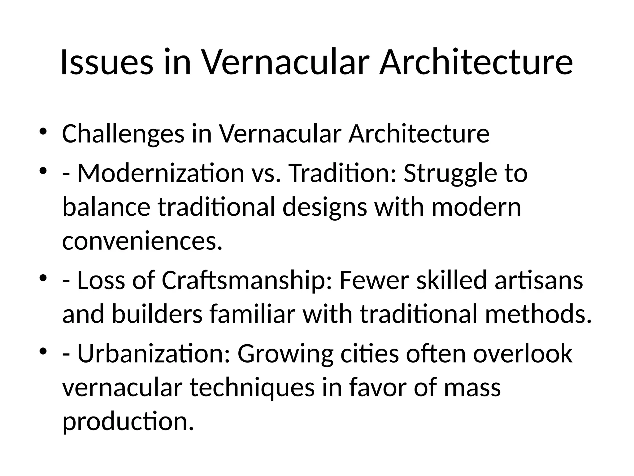Issues in Vernacular Architecture
• Challenges in Vernacular Architecture
• - Modernization vs. Tradition: Struggle to
balance traditional designs with modern
conveniences.
• - Loss of Craftsmanship: Fewer skilled artisans
and builders familiar with traditional methods.
• - Urbanization: Growing cities often overlook
vernacular techniques in favor of mass
production.
 