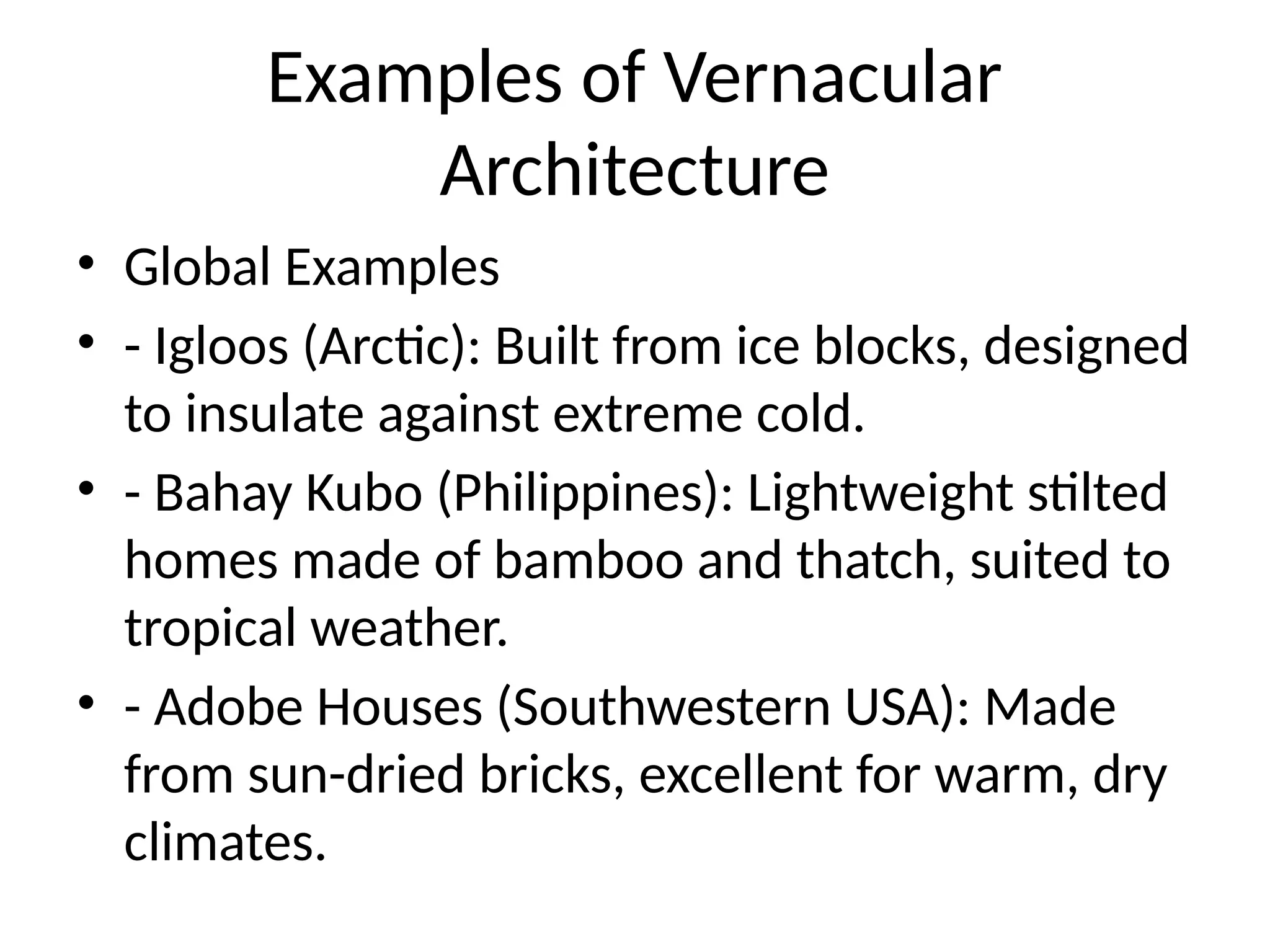 Examples of Vernacular
Architecture
• Global Examples
• - Igloos (Arctic): Built from ice blocks, designed
to insulate against extreme cold.
• - Bahay Kubo (Philippines): Lightweight stilted
homes made of bamboo and thatch, suited to
tropical weather.
• - Adobe Houses (Southwestern USA): Made
from sun-dried bricks, excellent for warm, dry
climates.
 
