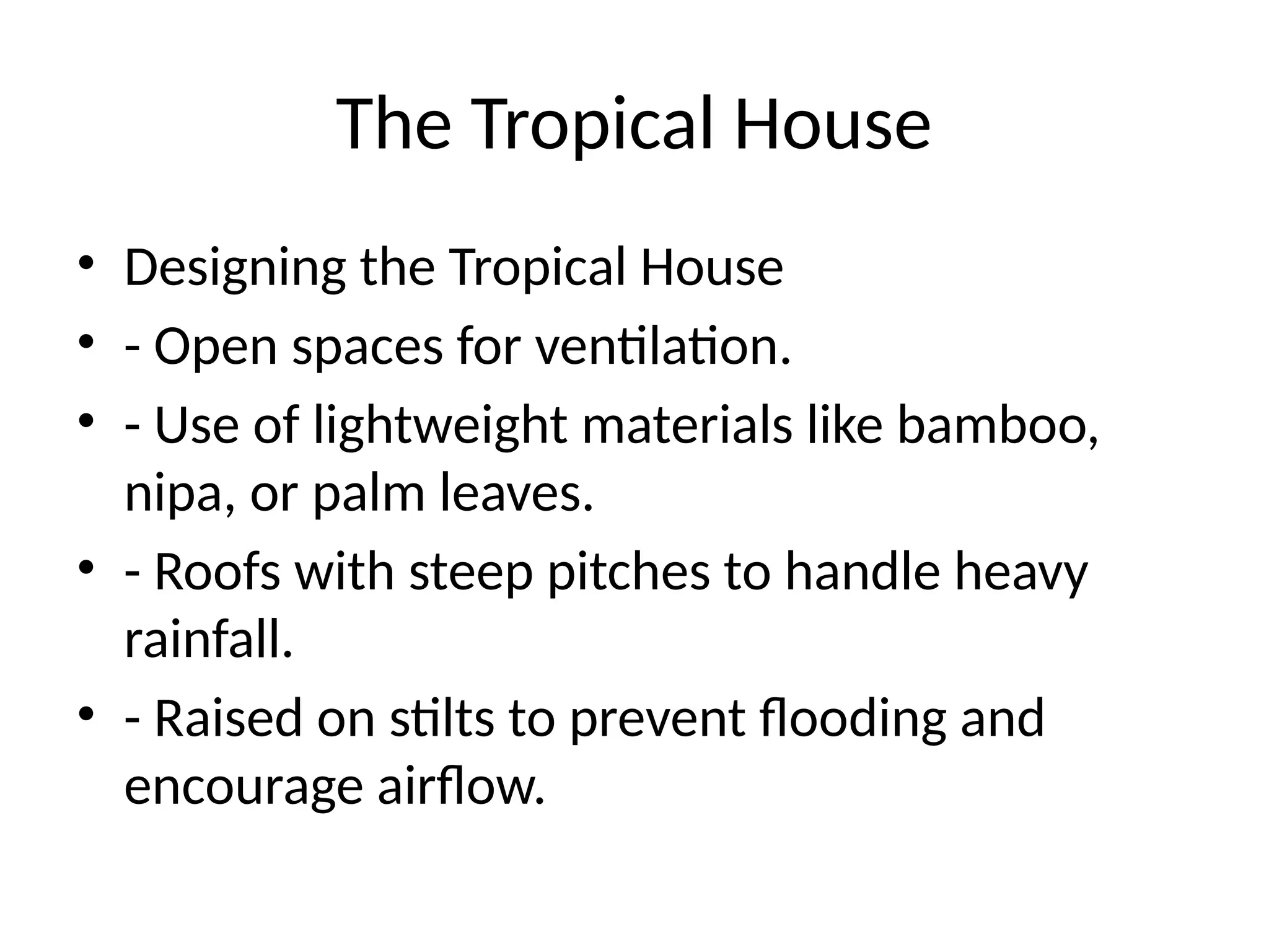 The Tropical House
• Designing the Tropical House
• - Open spaces for ventilation.
• - Use of lightweight materials like bamboo,
nipa, or palm leaves.
• - Roofs with steep pitches to handle heavy
rainfall.
• - Raised on stilts to prevent flooding and
encourage airflow.
 