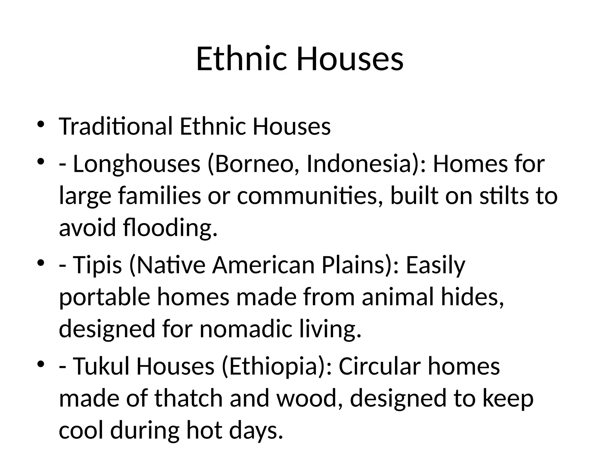 Ethnic Houses
• Traditional Ethnic Houses
• - Longhouses (Borneo, Indonesia): Homes for
large families or communities, built on stilts to
avoid flooding.
• - Tipis (Native American Plains): Easily
portable homes made from animal hides,
designed for nomadic living.
• - Tukul Houses (Ethiopia): Circular homes
made of thatch and wood, designed to keep
cool during hot days.
 
