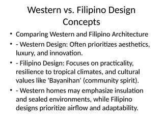 Western vs. Filipino Design
Concepts
• Comparing Western and Filipino Architecture
• - Western Design: Often prioritizes aesthetics,
luxury, and innovation.
• - Filipino Design: Focuses on practicality,
resilience to tropical climates, and cultural
values like 'Bayanihan' (community spirit).
• - Western homes may emphasize insulation
and sealed environments, while Filipino
designs prioritize airflow and adaptability.
 