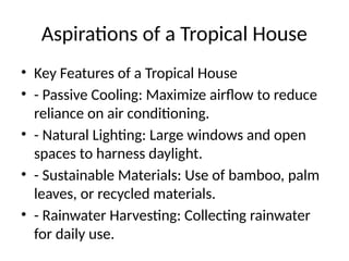 Aspirations of a Tropical House
• Key Features of a Tropical House
• - Passive Cooling: Maximize airflow to reduce
reliance on air conditioning.
• - Natural Lighting: Large windows and open
spaces to harness daylight.
• - Sustainable Materials: Use of bamboo, palm
leaves, or recycled materials.
• - Rainwater Harvesting: Collecting rainwater
for daily use.
 