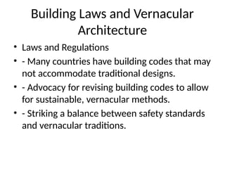 Building Laws and Vernacular
Architecture
• Laws and Regulations
• - Many countries have building codes that may
not accommodate traditional designs.
• - Advocacy for revising building codes to allow
for sustainable, vernacular methods.
• - Striking a balance between safety standards
and vernacular traditions.
 