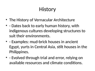 History
• The History of Vernacular Architecture
• - Dates back to early human history, with
indigenous cultures developing structures to
suit their environments.
• - Examples: mud-brick houses in ancient
Egypt, yurts in Central Asia, stilt houses in the
Philippines.
• - Evolved through trial and error, relying on
available resources and climate conditions.
 