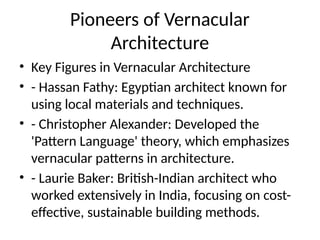Pioneers of Vernacular
Architecture
• Key Figures in Vernacular Architecture
• - Hassan Fathy: Egyptian architect known for
using local materials and techniques.
• - Christopher Alexander: Developed the
'Pattern Language' theory, which emphasizes
vernacular patterns in architecture.
• - Laurie Baker: British-Indian architect who
worked extensively in India, focusing on cost-
effective, sustainable building methods.
 