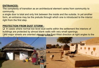 ENTRANCES:
The complexity of transition as an architectural element varies from community to
community.
a single door is total and only link between the inside and the outside. In yet another
form, an entrance may be the prelude through which one is introduced to the interior
right from the first step.
PROTECTION FROM DUST STORM :
 In cases where normal low level dust swirls within the settlement the interiors of
buildings are protected by almost blank walls with very small openings.
All major streets are oriented almost in the East-West direction at right angles to the
direction of dust storms.
Small window
 